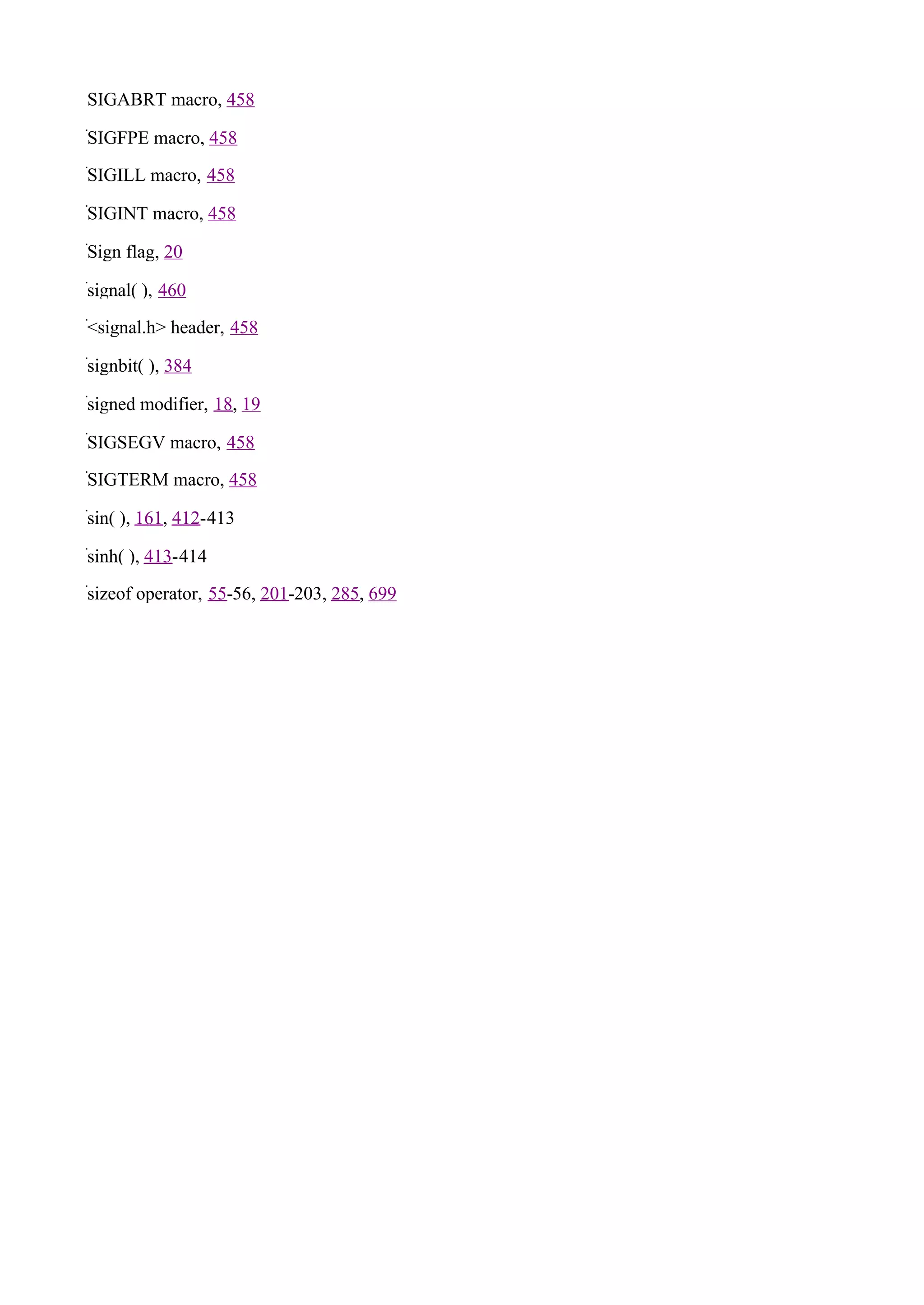 SIGABRT macro, 458

SIGFPE macro, 458

SIGILL macro, 458

SIGINT macro, 458

Sign flag, 20

signal( ), 460

<signal.h> header, 458

signbit( ), 384

signed modifier, 18, 19

SIGSEGV macro, 458

SIGTERM macro, 458

sin( ), 161, 412-413

sinh( ), 413-414

sizeof operator, 55-56, 201-203, 285, 699
 