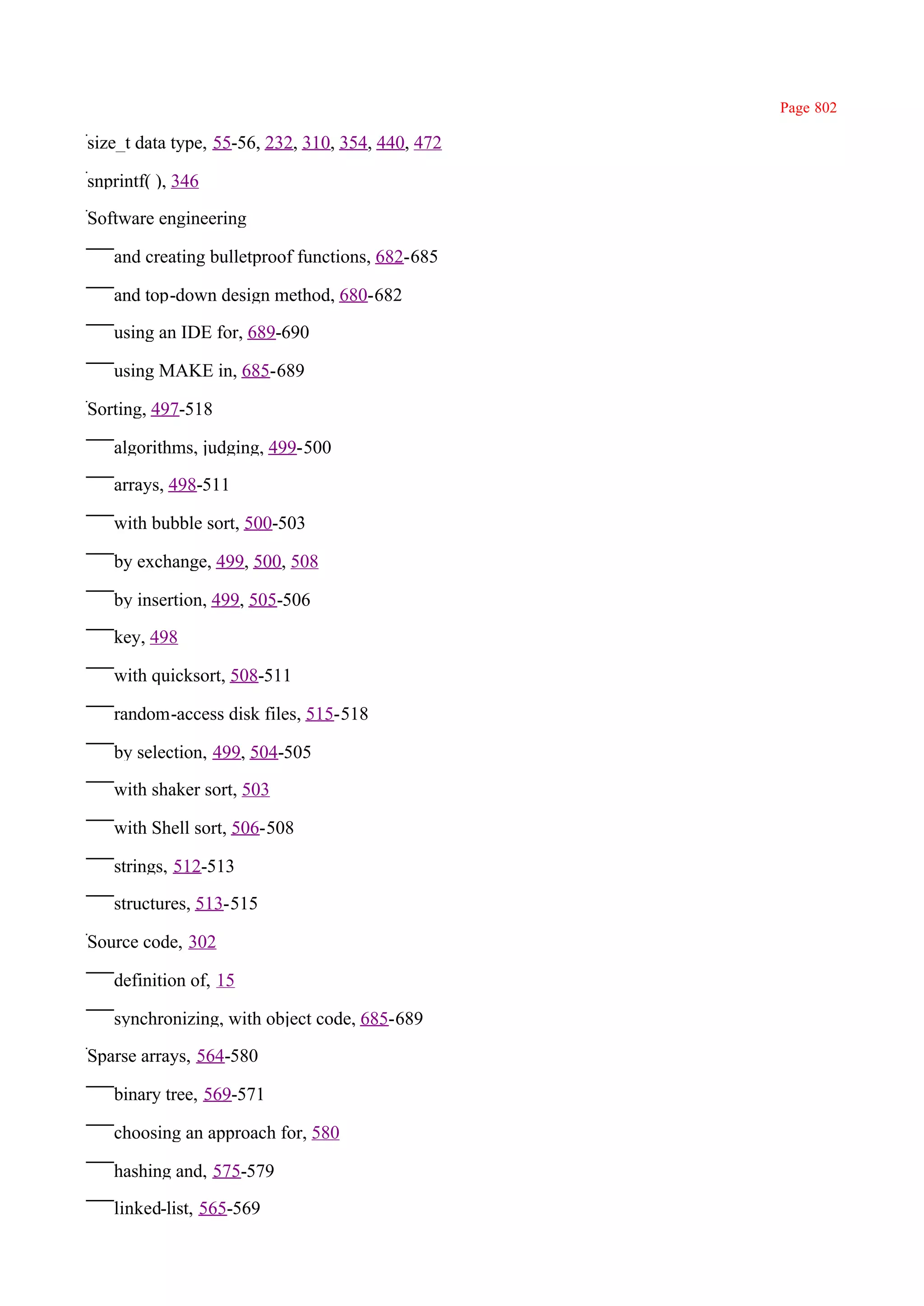 Page 802

size_t data type, 55-56, 232, 310, 354, 440, 472

snprintf( ), 346

Software engineering

   and creating bulletproof functions, 682-685

   and top-down design method, 680-682

   using an IDE for, 689-690

   using MAKE in, 685-689

Sorting, 497-518

   algorithms, judging, 499-500

   arrays, 498-511

   with bubble sort, 500-503

   by exchange, 499, 500, 508

   by insertion, 499, 505-506

   key, 498

   with quicksort, 508-511

   random-access disk files, 515-518

   by selection, 499, 504-505

   with shaker sort, 503

   with Shell sort, 506-508

   strings, 512-513

   structures, 513-515

Source code, 302

   definition of, 15

   synchronizing, with object code, 685-689

Sparse arrays, 564-580

   binary tree, 569-571

   choosing an approach for, 580

   hashing and, 575-579

   linked-list, 565-569
 