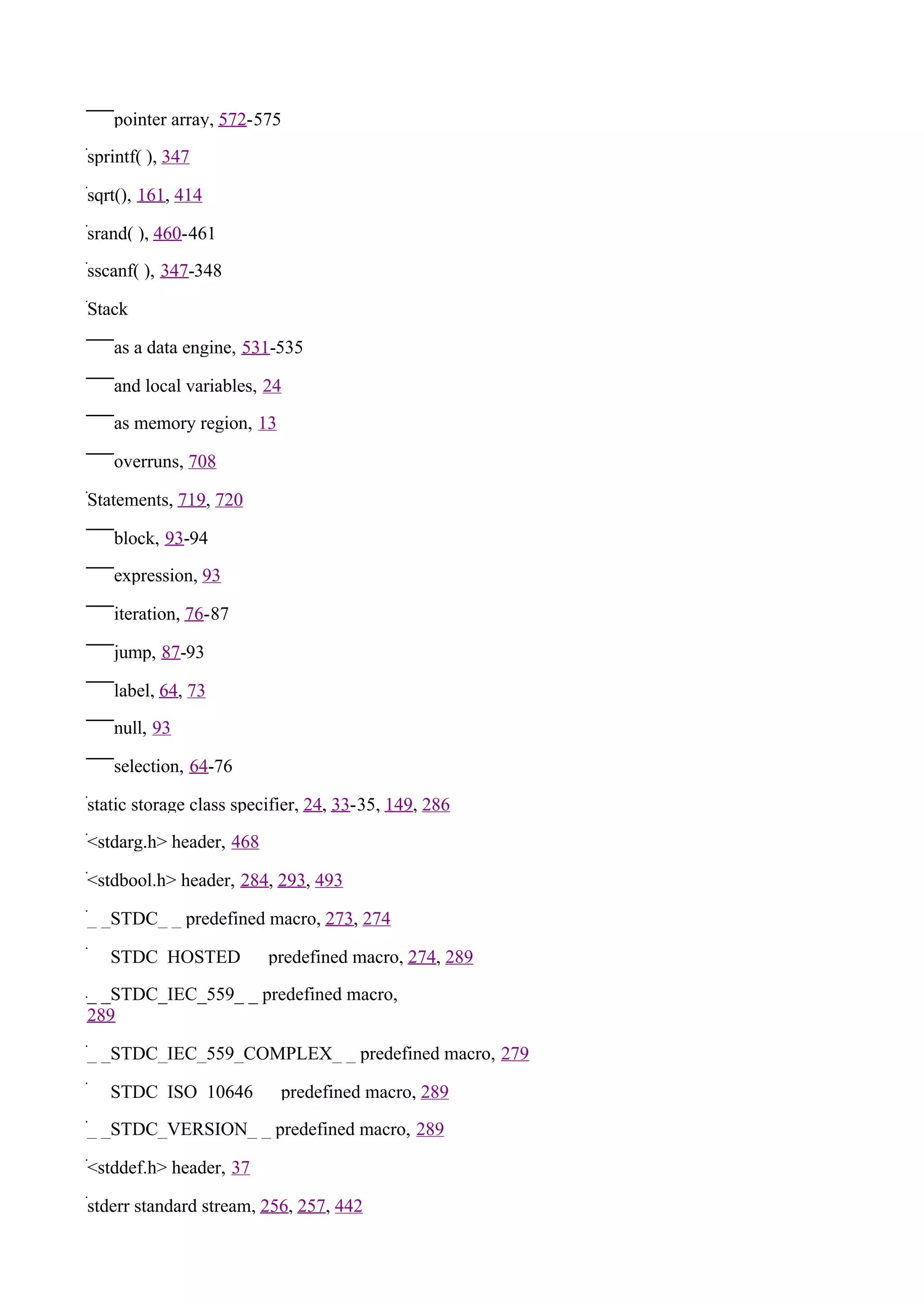 pointer array, 572-575

sprintf( ), 347

sqrt(), 161, 414

srand( ), 460-461

sscanf( ), 347-348

Stack

   as a data engine, 531-535

   and local variables, 24

   as memory region, 13

   overruns, 708

Statements, 719, 720

   block, 93-94

   expression, 93

   iteration, 76-87

   jump, 87-93

   label, 64, 73

   null, 93

   selection, 64-76

static storage class specifier, 24, 33-35, 149, 286

<stdarg.h> header, 468

<stdbool.h> header, 284, 293, 493

_ _STDC_ _ predefined macro, 273, 274

_ _STDC_HOSTED_ _ predefined macro, 274, 289

_ _STDC_IEC_559_ _ predefined macro,
289

_ _STDC_IEC_559_COMPLEX_ _ predefined macro, 279

_ _STDC_ISO_10646_ _ predefined macro, 289

_ _STDC_VERSION_ _ predefined macro, 289

<stddef.h> header, 37

stderr standard stream, 256, 257, 442
 