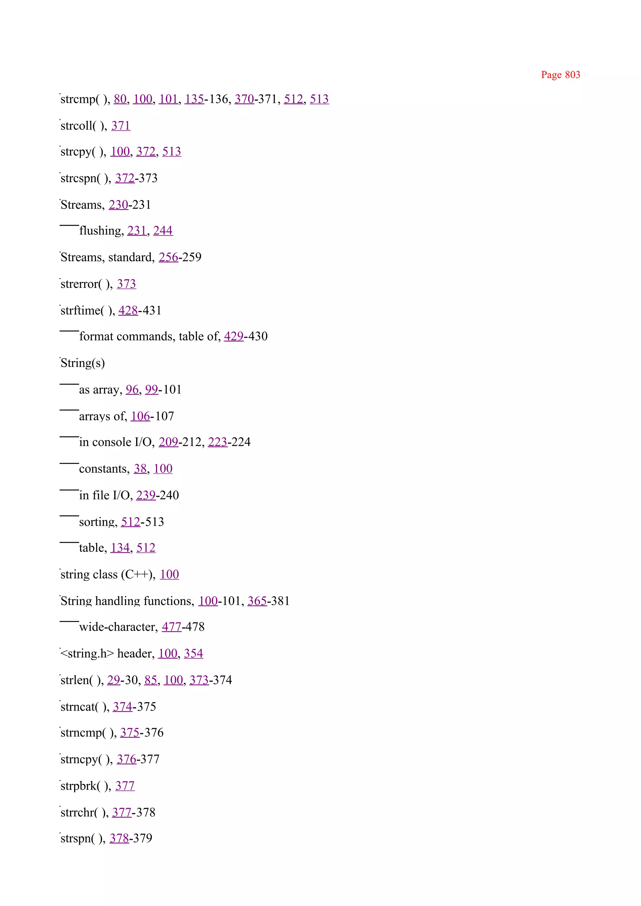 Page 803

strcmp( ), 80, 100, 101, 135-136, 370-371, 512, 513

strcoll( ), 371

strcpy( ), 100, 372, 513

strcspn( ), 372-373

Streams, 230-231

   flushing, 231, 244

Streams, standard, 256-259

strerror( ), 373

strftime( ), 428-431

   format commands, table of, 429-430

String(s)

   as array, 96, 99-101

   arrays of, 106-107

   in console I/O, 209-212, 223-224

   constants, 38, 100

   in file I/O, 239-240

   sorting, 512-513

   table, 134, 512

string class (C++), 100

String handling functions, 100-101, 365-381

   wide-character, 477-478

<string.h> header, 100, 354

strlen( ), 29-30, 85, 100, 373-374

strncat( ), 374-375

strncmp( ), 375-376

strncpy( ), 376-377

strpbrk( ), 377

strrchr( ), 377-378

strspn( ), 378-379
 