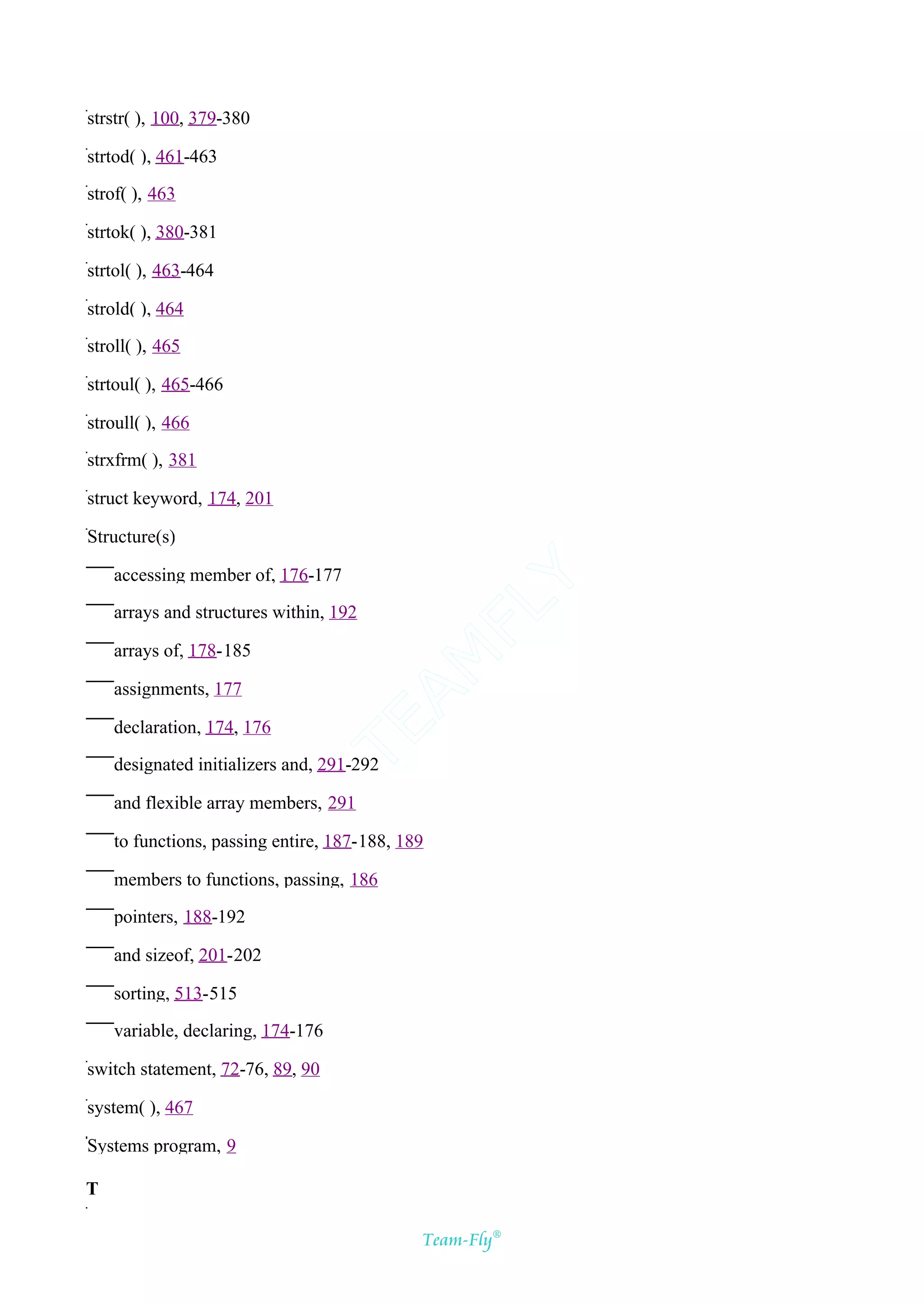 strstr( ), 100, 379-380

strtod( ), 461-463

strof( ), 463

strtok( ), 380-381

strtol( ), 463-464

strold( ), 464

stroll( ), 465

strtoul( ), 465-466

stroull( ), 466

strxfrm( ), 381

struct keyword, 174, 201

Structure(s)

    accessing member of, 176-177
                                            Y
                                          FL
    arrays and structures within, 192

    arrays of, 178-185
                                        AM



    assignments, 177
                               TE




    declaration, 174, 176

    designated initializers and, 291-292

    and flexible array members, 291

    to functions, passing entire, 187-188, 189

    members to functions, passing, 186

    pointers, 188-192

    and sizeof, 201-202

    sorting, 513-515

    variable, declaring, 174-176

switch statement, 72-76, 89, 90

system( ), 467

Systems program, 9

T

                                             Team-Fly®
 