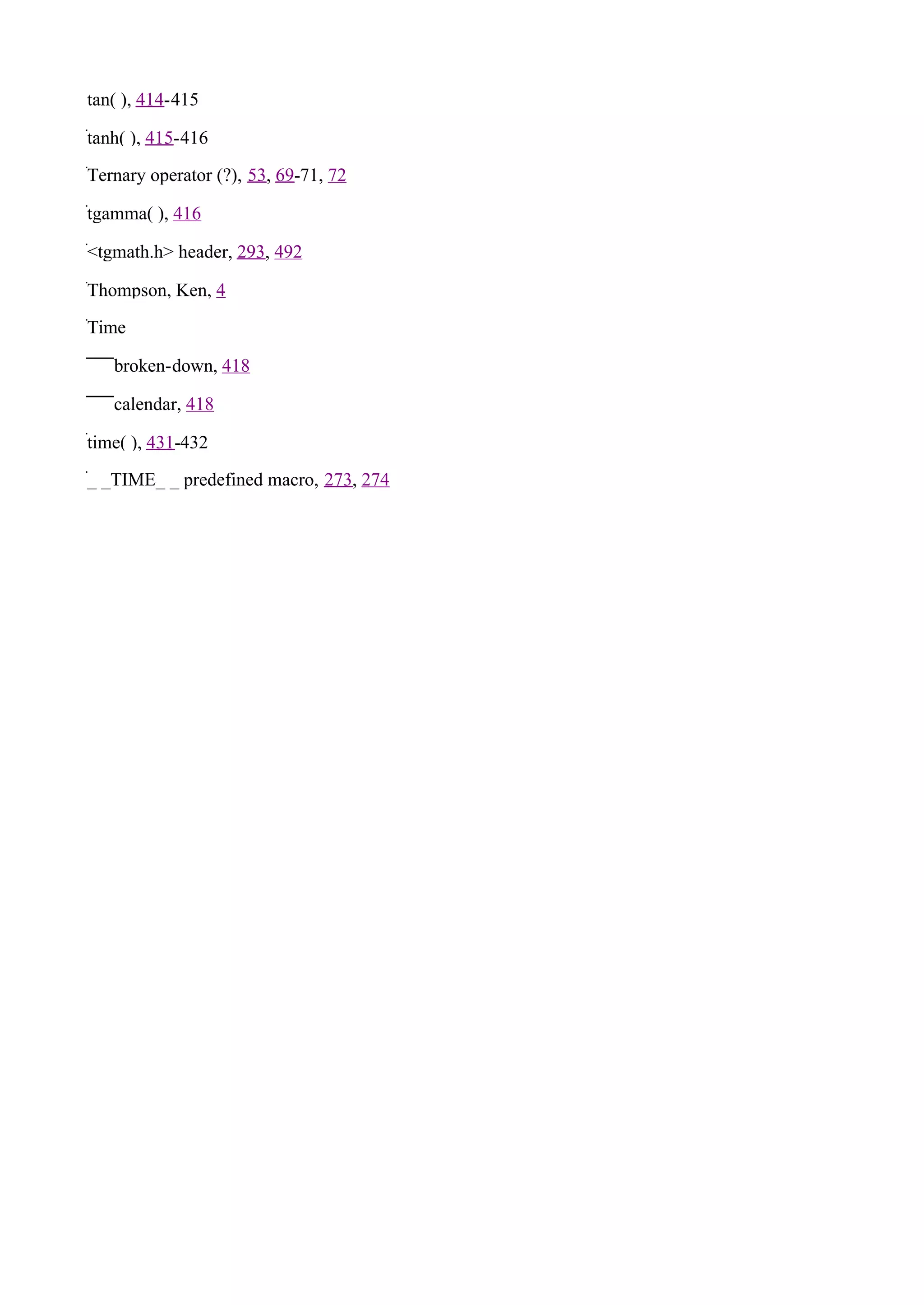 tan( ), 414-415

tanh( ), 415-416

Ternary operator (?), 53, 69-71, 72

tgamma( ), 416

<tgmath.h> header, 293, 492

Thompson, Ken, 4

Time

   broken-down, 418

   calendar, 418

time( ), 431-432

_ _TIME_ _ predefined macro, 273, 274
 