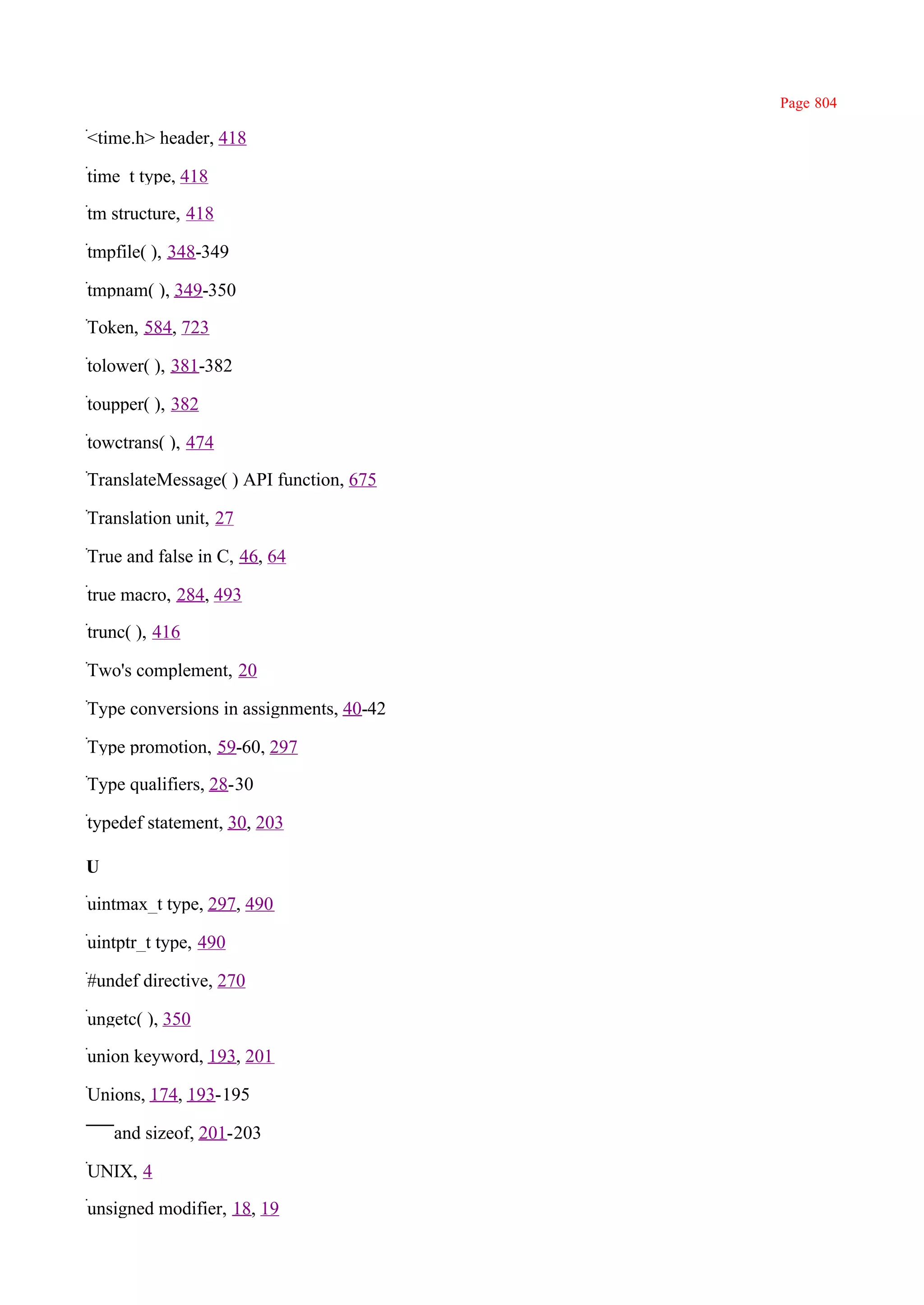 Page 804

<time.h> header, 418

time_t type, 418

tm structure, 418

tmpfile( ), 348-349

tmpnam( ), 349-350

Token, 584, 723

tolower( ), 381-382

toupper( ), 382

towctrans( ), 474

TranslateMessage( ) API function, 675

Translation unit, 27

True and false in C, 46, 64

true macro, 284, 493

trunc( ), 416

Two's complement, 20

Type conversions in assignments, 40-42

Type promotion, 59-60, 297

Type qualifiers, 28-30

typedef statement, 30, 203

U

uintmax_t type, 297, 490

uintptr_t type, 490

#undef directive, 270

ungetc( ), 350

union keyword, 193, 201

Unions, 174, 193-195

    and sizeof, 201-203

UNIX, 4

unsigned modifier, 18, 19
 