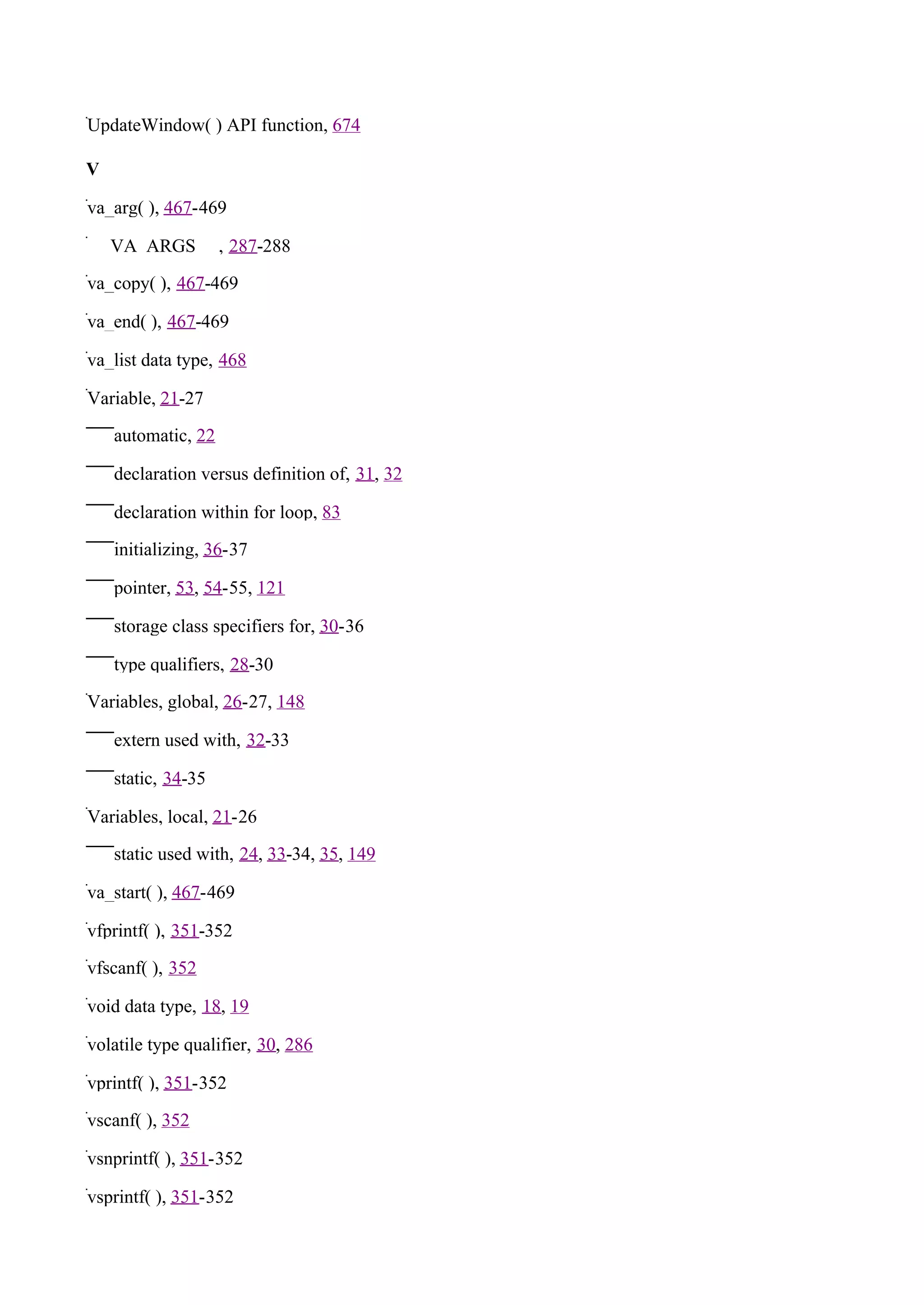 UpdateWindow( ) API function, 674

V

va_arg( ), 467-469

_ _VA_ARGS_ _, 287-288

va_copy( ), 467-469

va_end( ), 467-469

va_list data type, 468

Variable, 21-27

    automatic, 22

    declaration versus definition of, 31, 32

    declaration within for loop, 83

    initializing, 36-37

    pointer, 53, 54-55, 121

    storage class specifiers for, 30-36

    type qualifiers, 28-30

Variables, global, 26-27, 148

    extern used with, 32-33

    static, 34-35

Variables, local, 21-26

    static used with, 24, 33-34, 35, 149

va_start( ), 467-469

vfprintf( ), 351-352

vfscanf( ), 352

void data type, 18, 19

volatile type qualifier, 30, 286

vprintf( ), 351-352

vscanf( ), 352

vsnprintf( ), 351-352

vsprintf( ), 351-352
 