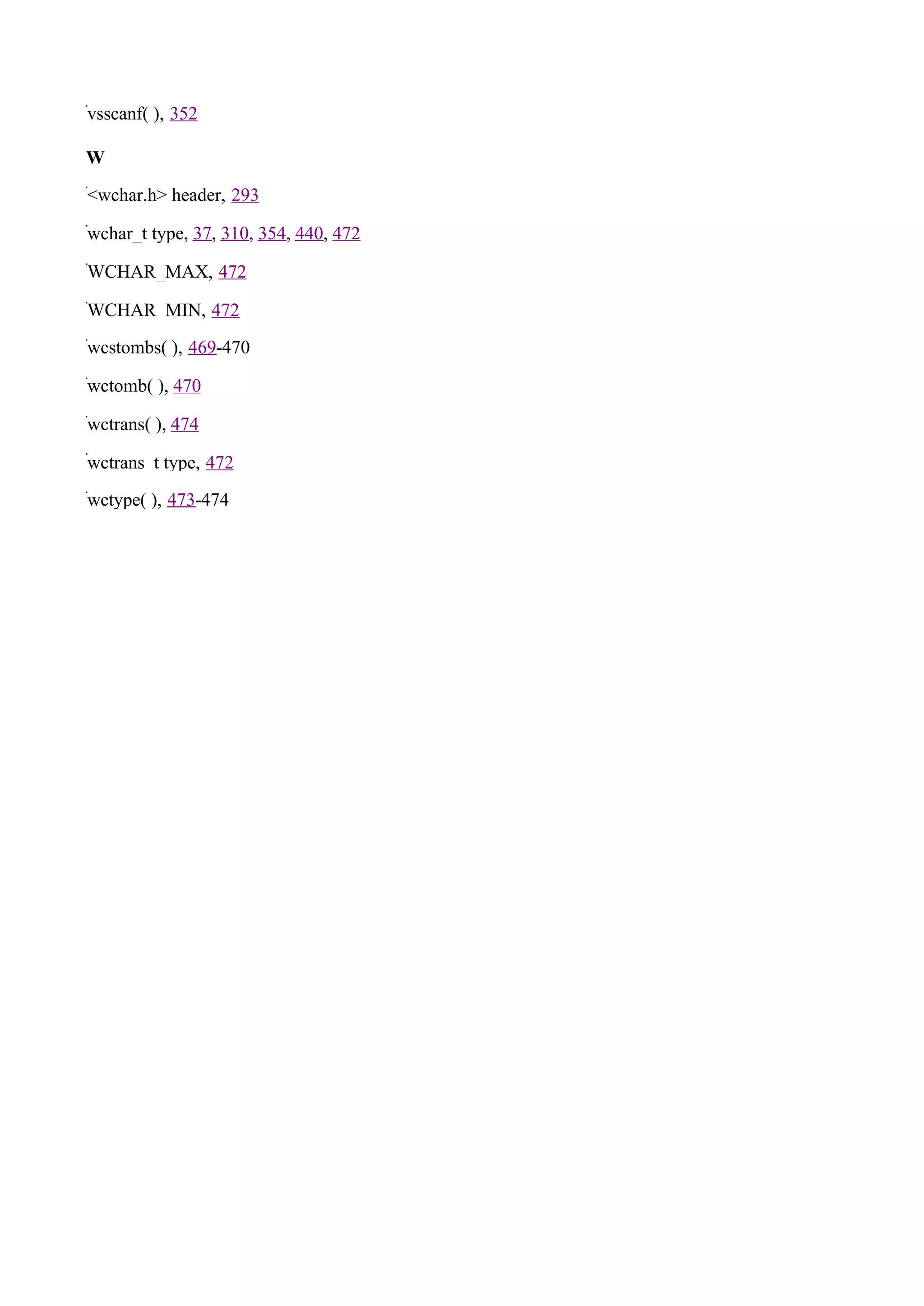 vsscanf( ), 352

W

<wchar.h> header, 293

wchar_t type, 37, 310, 354, 440, 472

WCHAR_MAX, 472

WCHAR_MIN, 472

wcstombs( ), 469-470

wctomb( ), 470

wctrans( ), 474

wctrans_t type, 472

wctype( ), 473-474
 