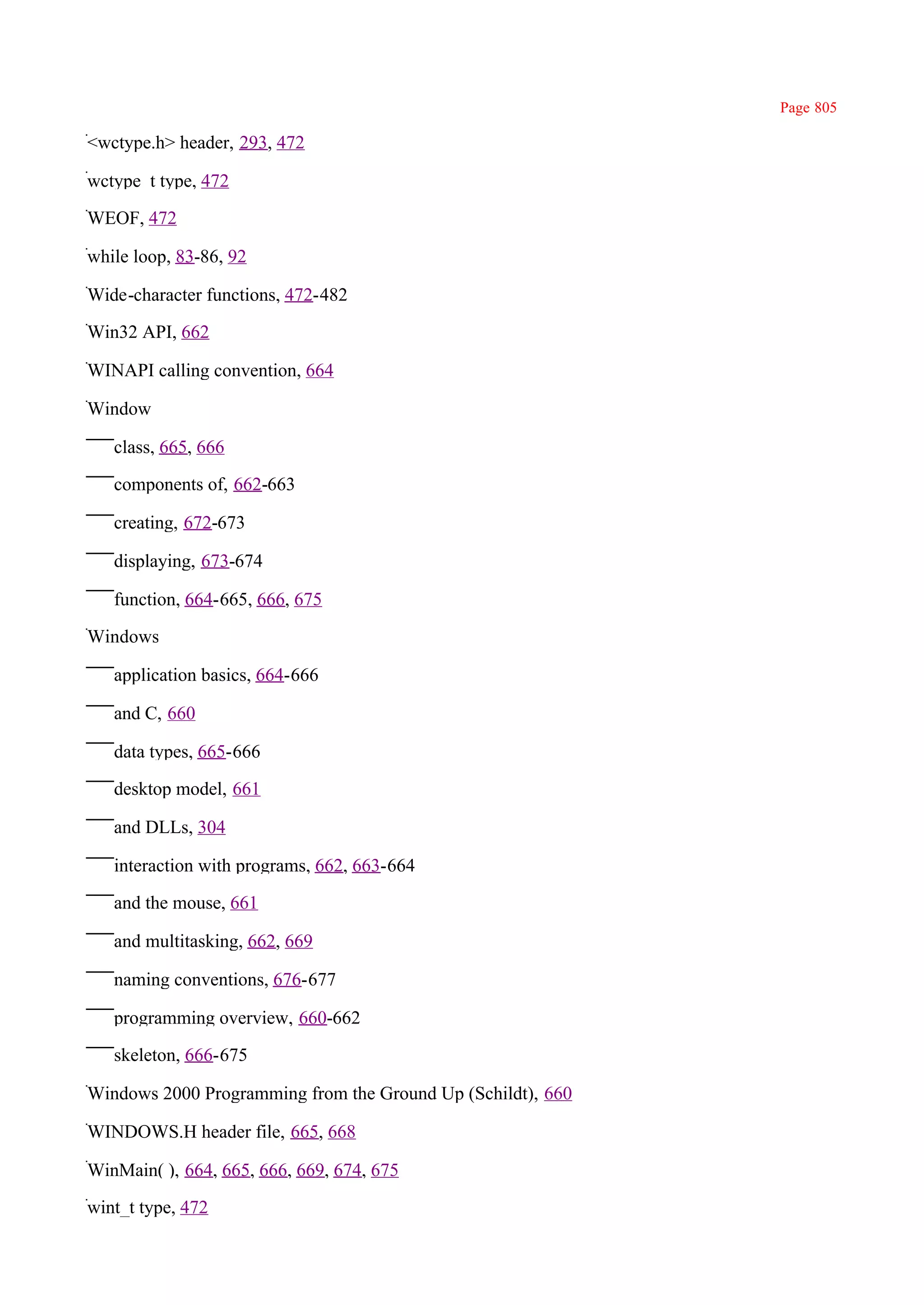 Page 805

<wctype.h> header, 293, 472

wctype_t type, 472

WEOF, 472

while loop, 83-86, 92

Wide-character functions, 472-482

Win32 API, 662

WINAPI calling convention, 664

Window

   class, 665, 666

   components of, 662-663

   creating, 672-673

   displaying, 673-674

   function, 664-665, 666, 675

Windows

   application basics, 664-666

   and C, 660

   data types, 665-666

   desktop model, 661

   and DLLs, 304

   interaction with programs, 662, 663-664

   and the mouse, 661

   and multitasking, 662, 669

   naming conventions, 676-677

   programming overview, 660-662

   skeleton, 666-675

Windows 2000 Programming from the Ground Up (Schildt), 660

WINDOWS.H header file, 665, 668

WinMain( ), 664, 665, 666, 669, 674, 675

wint_t type, 472
 