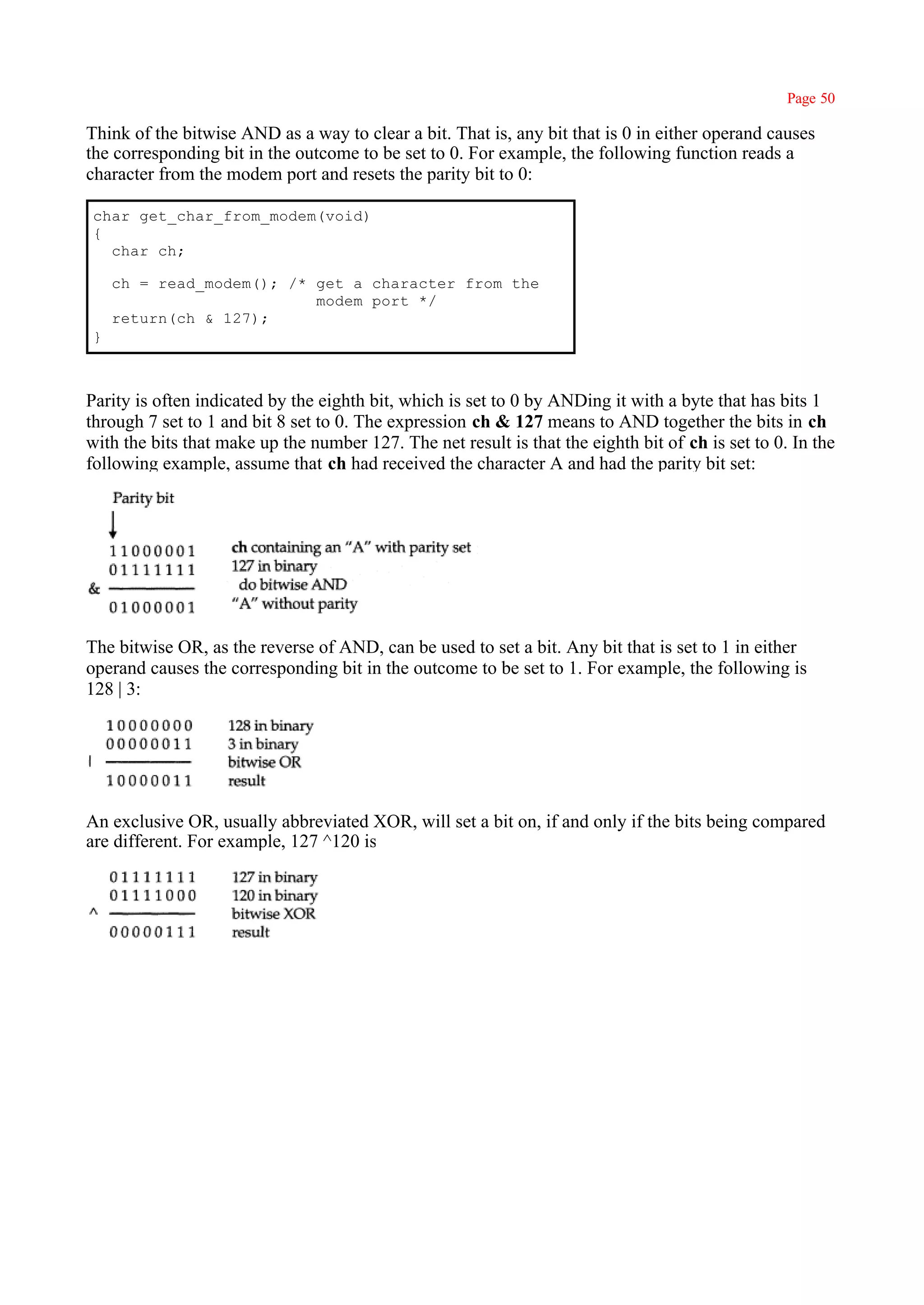 Page 50

Think of the bitwise AND as a way to clear a bit. That is, any bit that is 0 in either operand causes
the corresponding bit in the outcome to be set to 0. For example, the following function reads a
character from the modem port and resets the parity bit to 0:

char get_char_from_modem(void)
{
  char ch;

    ch = read_modem(); /* get a character from the
                          modem port */
    return(ch & 127);
}



Parity is often indicated by the eighth bit, which is set to 0 by ANDing it with a byte that has bits 1
through 7 set to 1 and bit 8 set to 0. The expression ch & 127 means to AND together the bits in ch
with the bits that make up the number 127. The net result is that the eighth bit of ch is set to 0. In the
following example, assume that ch had received the character A and had the parity bit set:




The bitwise OR, as the reverse of AND, can be used to set a bit. Any bit that is set to 1 in either
operand causes the corresponding bit in the outcome to be set to 1. For example, the following is
128 | 3:




An exclusive OR, usually abbreviated XOR, will set a bit on, if and only if the bits being compared
are different. For example, 127 ^120 is
 