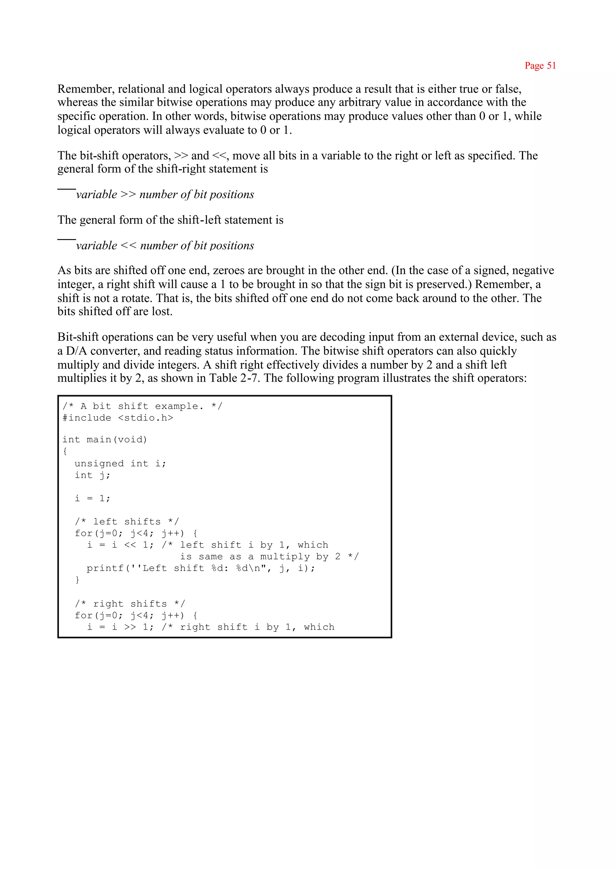Page 51

Remember, relational and logical operators always produce a result that is either true or false,
whereas the similar bitwise operations may produce any arbitrary value in accordance with the
specific operation. In other words, bitwise operations may produce values other than 0 or 1, while
logical operators will always evaluate to 0 or 1.

The bit-shift operators, >> and <<, move all bits in a variable to the right or left as specified. The
general form of the shift-right statement is

   variable >> number of bit positions

The general form of the shift-left statement is

   variable << number of bit positions

As bits are shifted off one end, zeroes are brought in the other end. (In the case of a signed, negative
integer, a right shift will cause a 1 to be brought in so that the sign bit is preserved.) Remember, a
shift is not a rotate. That is, the bits shifted off one end do not come back around to the other. The
bits shifted off are lost.

Bit-shift operations can be very useful when you are decoding input from an external device, such as
a D/A converter, and reading status information. The bitwise shift operators can also quickly
multiply and divide integers. A shift right effectively divides a number by 2 and a shift left
multiplies it by 2, as shown in Table 2-7. The following program illustrates the shift operators:

/* A bit shift example. */
#include <stdio.h>

int main(void)
{
  unsigned int i;
  int j;

   i = 1;

   /* left shifts */
   for(j=0; j<4; j++) {
     i = i << 1; /* left shift i by 1, which
                     is same as a multiply by 2 */
     printf(''Left shift %d: %dn", j, i);
   }

   /* right shifts */
   for(j=0; j<4; j++) {
     i = i >> 1; /* right shift i by 1, which
 