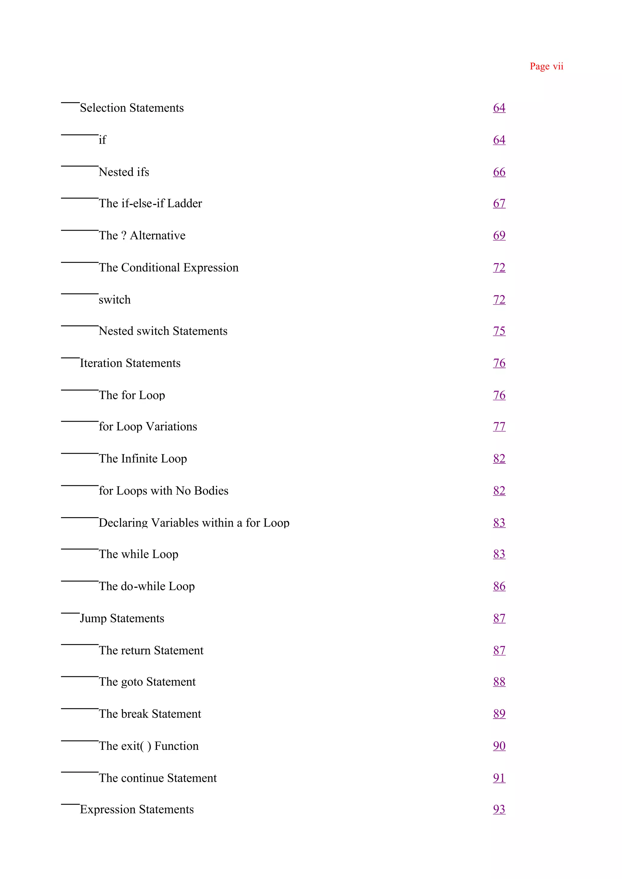 Page vii



Selection Statements                       64

   if                                      64

   Nested ifs                              66

   The if-else-if Ladder                   67

   The ? Alternative                       69

   The Conditional Expression              72

   switch                                  72

   Nested switch Statements                75

Iteration Statements                       76

   The for Loop                            76

   for Loop Variations                     77

   The Infinite Loop                       82

   for Loops with No Bodies                82

   Declaring Variables within a for Loop   83

   The while Loop                          83

   The do-while Loop                       86

Jump Statements                            87

   The return Statement                    87

   The goto Statement                      88

   The break Statement                     89

   The exit( ) Function                    90

   The continue Statement                  91

Expression Statements                      93
 