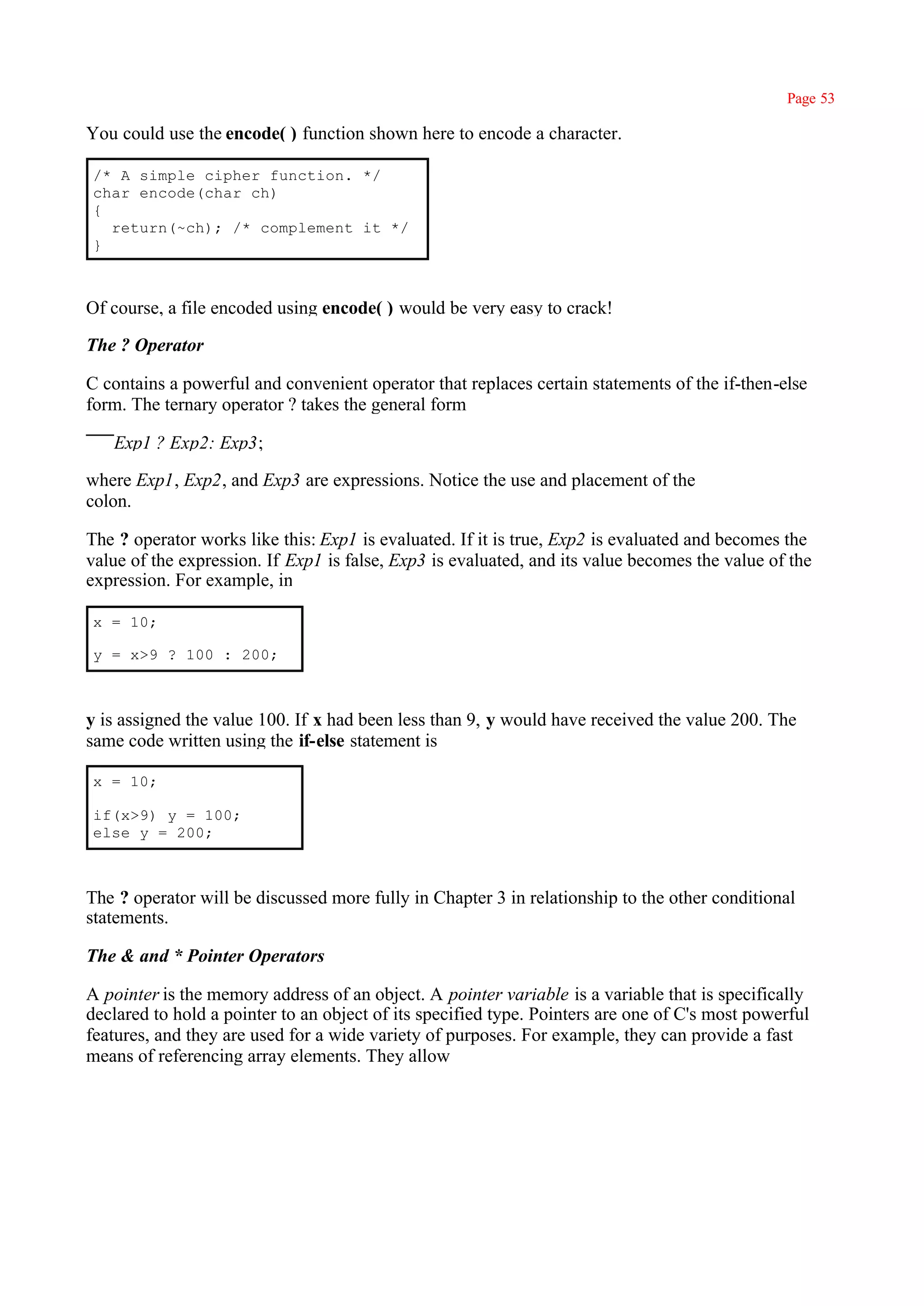 Page 53

You could use the encode( ) function shown here to encode a character.

/* A simple cipher function. */
char encode(char ch)
{
  return(~ch); /* complement it */
}



Of course, a file encoded using encode( ) would be very easy to crack!

The ? Operator

C contains a powerful and convenient operator that replaces certain statements of the if-then-else
form. The ternary operator ? takes the general form

   Exp1 ? Exp2: Exp3;

where Exp1, Exp2, and Exp3 are expressions. Notice the use and placement of the
colon.

The ? operator works like this: Exp1 is evaluated. If it is true, Exp2 is evaluated and becomes the
value of the expression. If Exp1 is false, Exp3 is evaluated, and its value becomes the value of the
expression. For example, in

x = 10;

y = x>9 ? 100 : 200;



y is assigned the value 100. If x had been less than 9, y would have received the value 200. The
same code written using the if-else statement is

x = 10;

if(x>9) y = 100;
else y = 200;



The ? operator will be discussed more fully in Chapter 3 in relationship to the other conditional
statements.

The & and * Pointer Operators

A pointer is the memory address of an object. A pointer variable is a variable that is specifically
declared to hold a pointer to an object of its specified type. Pointers are one of C's most powerful
features, and they are used for a wide variety of purposes. For example, they can provide a fast
means of referencing array elements. They allow
 