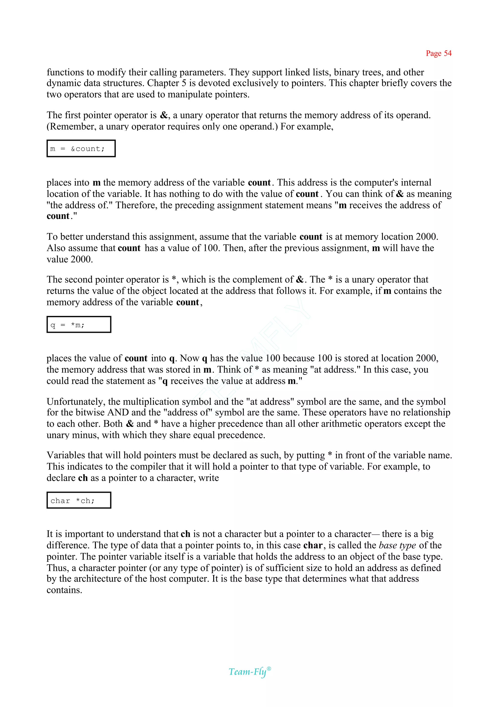 Page 54

functions to modify their calling parameters. They support linked lists, binary trees, and other
dynamic data structures. Chapter 5 is devoted exclusively to pointers. This chapter briefly covers the
two operators that are used to manipulate pointers.

The first pointer operator is &, a unary operator that returns the memory address of its operand.
(Remember, a unary operator requires only one operand.) For example,

m = &count;



places into m the memory address of the variable count. This address is the computer's internal
location of the variable. It has nothing to do with the value of count . You can think of & as meaning
''the address of." Therefore, the preceding assignment statement means "m receives the address of
count."

To better understand this assignment, assume that the variable count is at memory location 2000.
Also assume that count has a value of 100. Then, after the previous assignment, m will have the
value 2000.

The second pointer operator is *, which is the complement of &. The * is a unary operator that
returns the value of the object located at the address that follows it. For example, if m contains the
memory address of the variable count,       Y
q = *m;
                                          FL
                                        AM


places the value of count into q. Now q has the value 100 because 100 is stored at location 2000,
the memory address that was stored in m. Think of * as meaning "at address." In this case, you
could read the statement as "q receives the value at address m."
                                 TE




Unfortunately, the multiplication symbol and the "at address" symbol are the same, and the symbol
for the bitwise AND and the "address of" symbol are the same. These operators have no relationship
to each other. Both & and * have a higher precedence than all other arithmetic operators except the
unary minus, with which they share equal precedence.

Variables that will hold pointers must be declared as such, by putting * in front of the variable name.
This indicates to the compiler that it will hold a pointer to that type of variable. For example, to
declare ch as a pointer to a character, write

char *ch;



It is important to understand that ch is not a character but a pointer to a character— there is a big
difference. The type of data that a pointer points to, in this case char, is called the base type of the
pointer. The pointer variable itself is a variable that holds the address to an object of the base type.
Thus, a character pointer (or any type of pointer) is of sufficient size to hold an address as defined
by the architecture of the host computer. It is the base type that determines what that address
contains.




                                               Team-Fly®
 