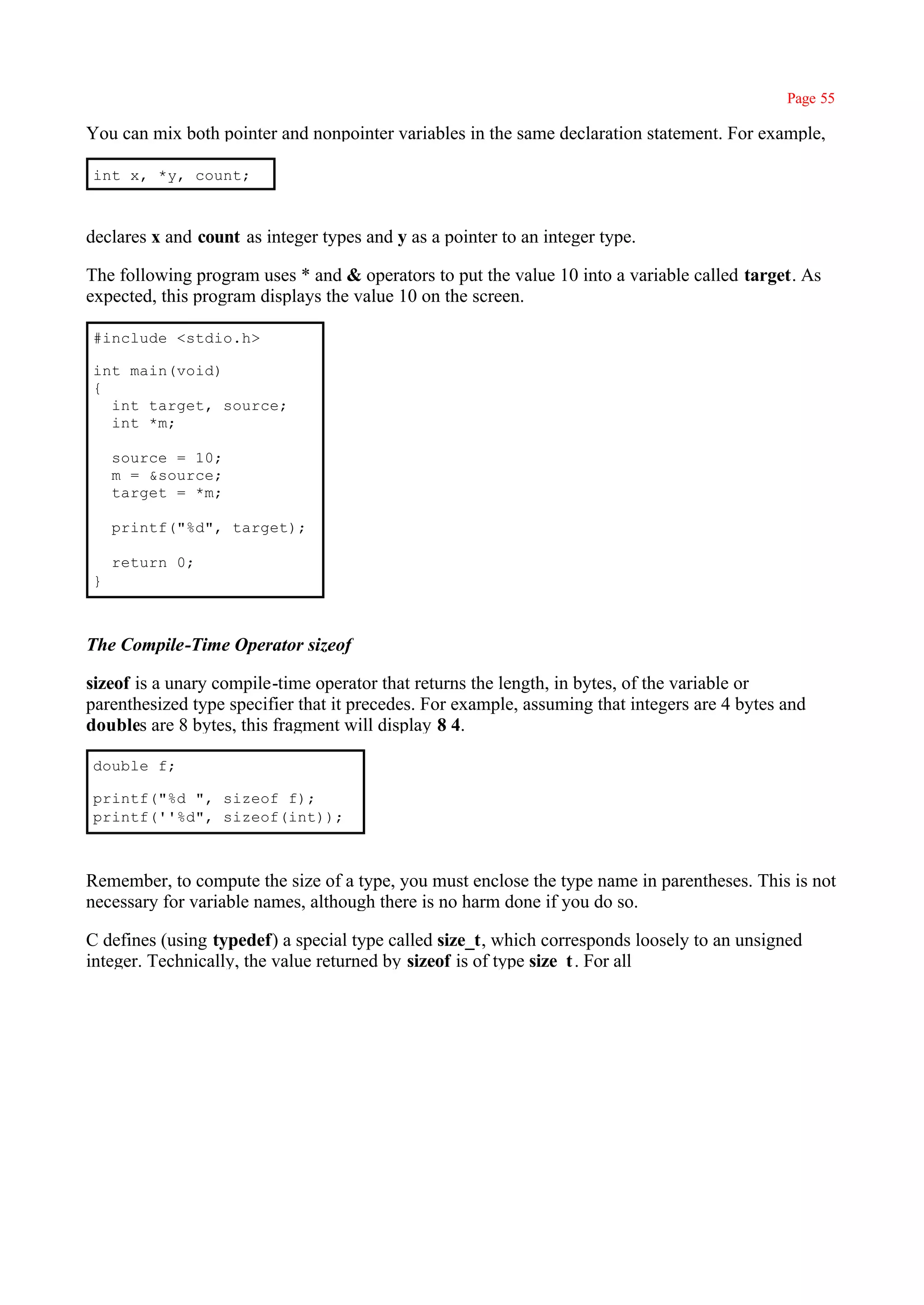 Page 55

You can mix both pointer and nonpointer variables in the same declaration statement. For example,

int x, *y, count;



declares x and count as integer types and y as a pointer to an integer type.

The following program uses * and & operators to put the value 10 into a variable called target. As
expected, this program displays the value 10 on the screen.

#include <stdio.h>

int main(void)
{
  int target, source;
  int *m;

    source = 10;
    m = &source;
    target = *m;

    printf("%d", target);

    return 0;
}



The Compile-Time Operator sizeof

sizeof is a unary compile-time operator that returns the length, in bytes, of the variable or
parenthesized type specifier that it precedes. For example, assuming that integers are 4 bytes and
doubles are 8 bytes, this fragment will display 8 4.

double f;

printf("%d ", sizeof f);
printf(''%d", sizeof(int));



Remember, to compute the size of a type, you must enclose the type name in parentheses. This is not
necessary for variable names, although there is no harm done if you do so.

C defines (using typedef) a special type called size_t, which corresponds loosely to an unsigned
integer. Technically, the value returned by sizeof is of type size_t . For all
 