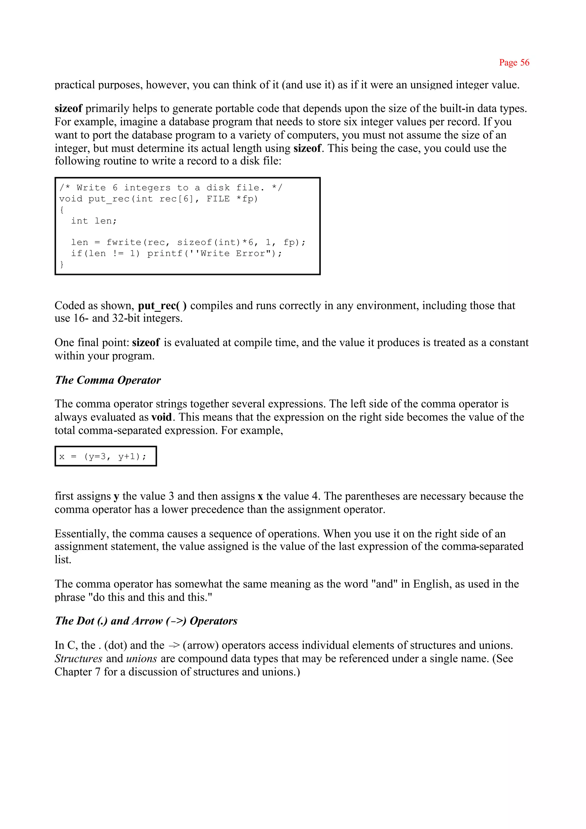Page 56

practical purposes, however, you can think of it (and use it) as if it were an unsigned integer value.

sizeof primarily helps to generate portable code that depends upon the size of the built-in data types.
For example, imagine a database program that needs to store six integer values per record. If you
want to port the database program to a variety of computers, you must not assume the size of an
integer, but must determine its actual length using sizeof. This being the case, you could use the
following routine to write a record to a disk file:

/* Write 6 integers to a disk file. */
void put_rec(int rec[6], FILE *fp)
{
  int len;

    len = fwrite(rec, sizeof(int)*6, 1, fp);
    if(len != 1) printf(''Write Error");
}



Coded as shown, put_rec( ) compiles and runs correctly in any environment, including those that
use 16- and 32-bit integers.

One final point: sizeof is evaluated at compile time, and the value it produces is treated as a constant
within your program.

The Comma Operator

The comma operator strings together several expressions. The left side of the comma operator is
always evaluated as void. This means that the expression on the right side becomes the value of the
total comma-separated expression. For example,

x = (y=3, y+1);



first assigns y the value 3 and then assigns x the value 4. The parentheses are necessary because the
comma operator has a lower precedence than the assignment operator.

Essentially, the comma causes a sequence of operations. When you use it on the right side of an
assignment statement, the value assigned is the value of the last expression of the comma-separated
list.

The comma operator has somewhat the same meaning as the word "and" in English, as used in the
phrase "do this and this and this."

The Dot (.) and Arrow (– Operators
                        >)

In C, the . (dot) and the – (arrow) operators access individual elements of structures and unions.
                           >
Structures and unions are compound data types that may be referenced under a single name. (See
Chapter 7 for a discussion of structures and unions.)
 