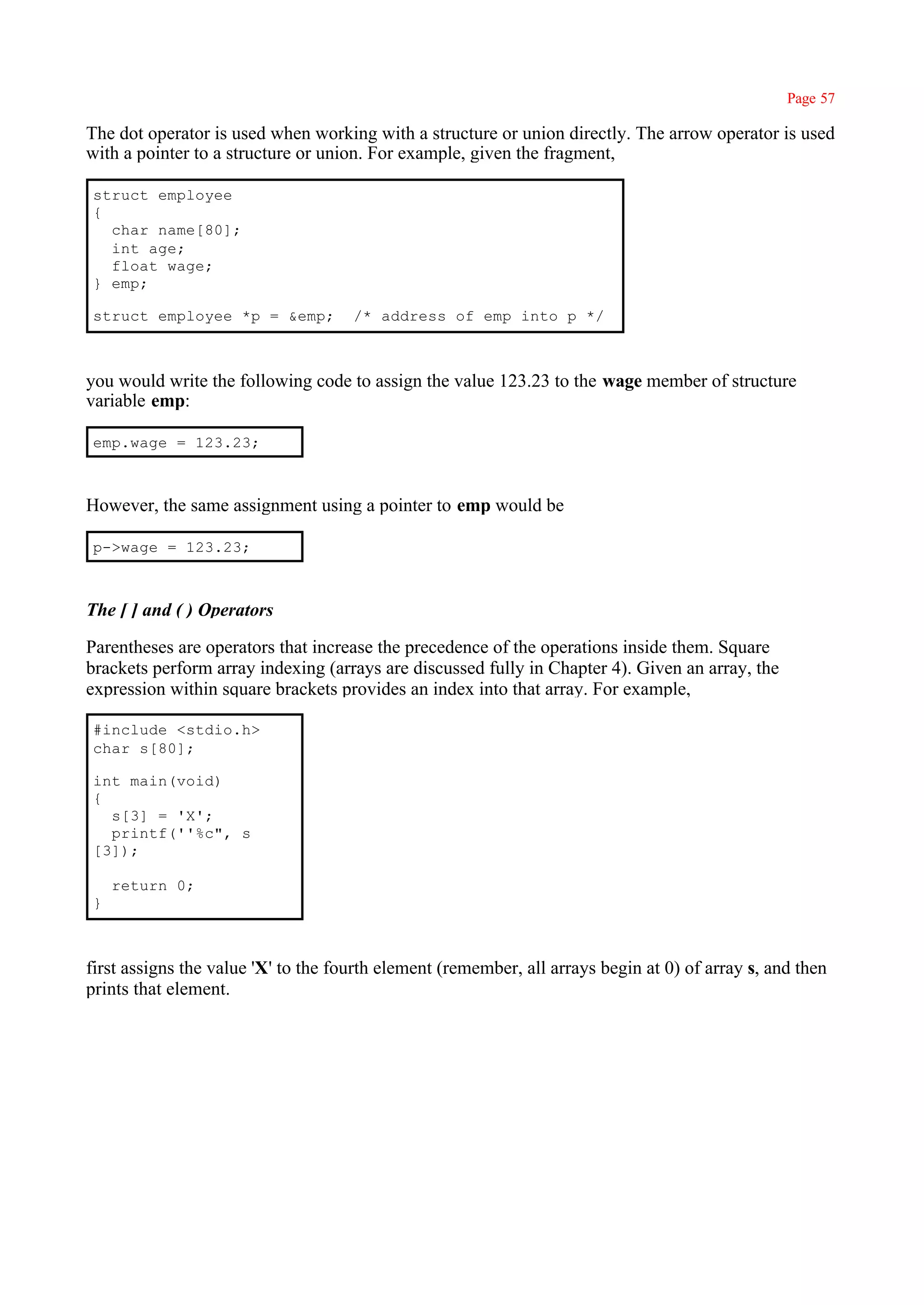 Page 57

The dot operator is used when working with a structure or union directly. The arrow operator is used
with a pointer to a structure or union. For example, given the fragment,

struct employee
{
  char name[80];
  int age;
  float wage;
} emp;

struct employee *p = &emp;           /* address of emp into p */



you would write the following code to assign the value 123.23 to the wage member of structure
variable emp:

emp.wage = 123.23;



However, the same assignment using a pointer to emp would be

p->wage = 123.23;



The [ ] and ( ) Operators

Parentheses are operators that increase the precedence of the operations inside them. Square
brackets perform array indexing (arrays are discussed fully in Chapter 4). Given an array, the
expression within square brackets provides an index into that array. For example,

#include <stdio.h>
char s[80];

int main(void)
{
  s[3] = 'X';
  printf(''%c", s
[3]);

    return 0;
}



first assigns the value 'X' to the fourth element (remember, all arrays begin at 0) of array s, and then
prints that element.
 