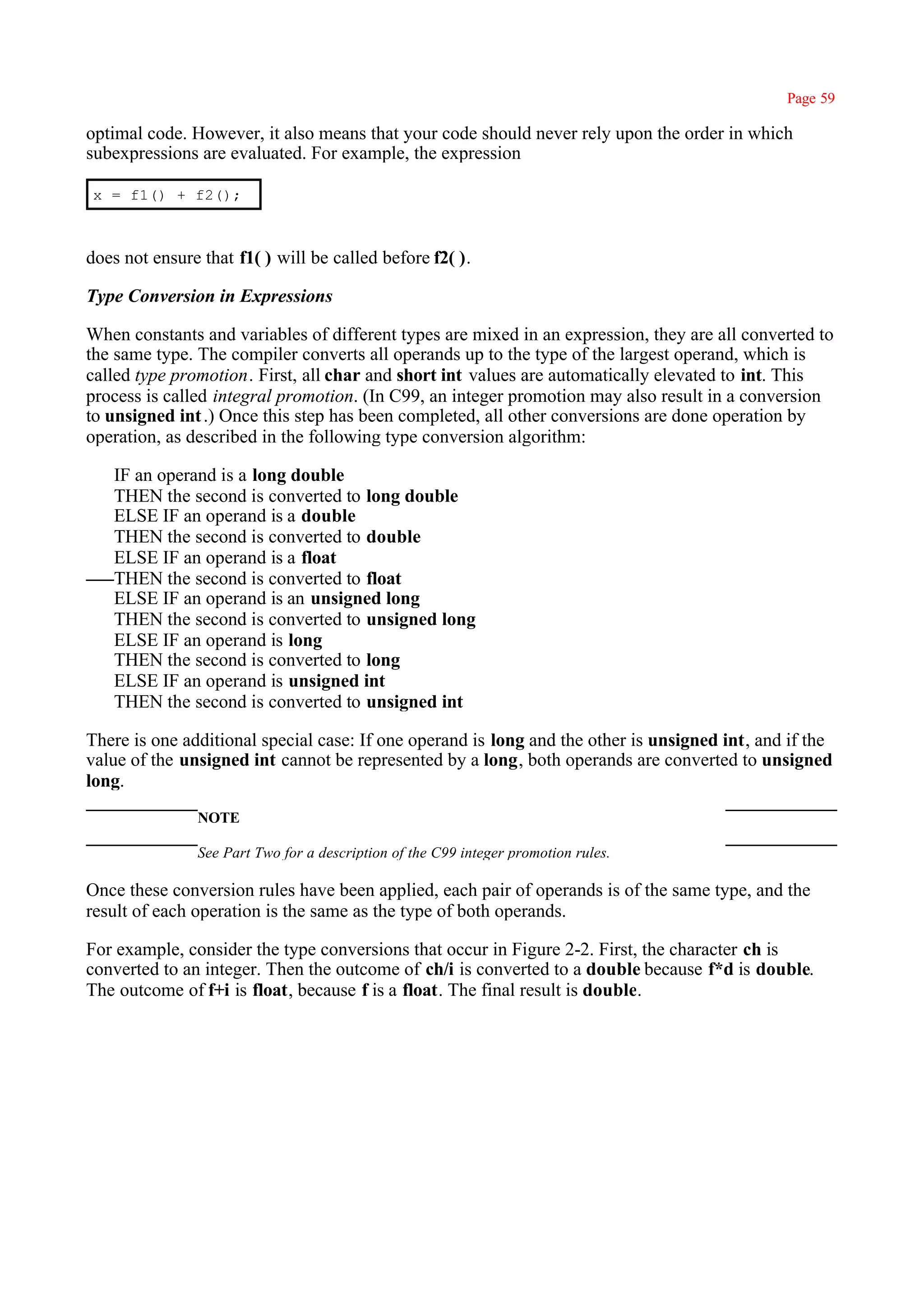 Page 59

optimal code. However, it also means that your code should never rely upon the order in which
subexpressions are evaluated. For example, the expression

x = f1() + f2();



does not ensure that f1( ) will be called before f2( ).

Type Conversion in Expressions

When constants and variables of different types are mixed in an expression, they are all converted to
the same type. The compiler converts all operands up to the type of the largest operand, which is
called type promotion. First, all char and short int values are automatically elevated to int. This
process is called integral promotion. (In C99, an integer promotion may also result in a conversion
to unsigned int .) Once this step has been completed, all other conversions are done operation by
operation, as described in the following type conversion algorithm:

   IF an operand is a long double
   THEN the second is converted to long double
   ELSE IF an operand is a double
   THEN the second is converted to double
   ELSE IF an operand is a float
   THEN the second is converted to float
   ELSE IF an operand is an unsigned long
   THEN the second is converted to unsigned long
   ELSE IF an operand is long
   THEN the second is converted to long
   ELSE IF an operand is unsigned int
   THEN the second is converted to unsigned int

There is one additional special case: If one operand is long and the other is unsigned int, and if the
value of the unsigned int cannot be represented by a long, both operands are converted to unsigned
long.
               NOTE

               See Part Two for a description of the C99 integer promotion rules.

Once these conversion rules have been applied, each pair of operands is of the same type, and the
result of each operation is the same as the type of both operands.

For example, consider the type conversions that occur in Figure 2-2. First, the character ch is
converted to an integer. Then the outcome of ch/i is converted to a double because f*d is double.
The outcome of f+i is float, because f is a float. The final result is double.
 