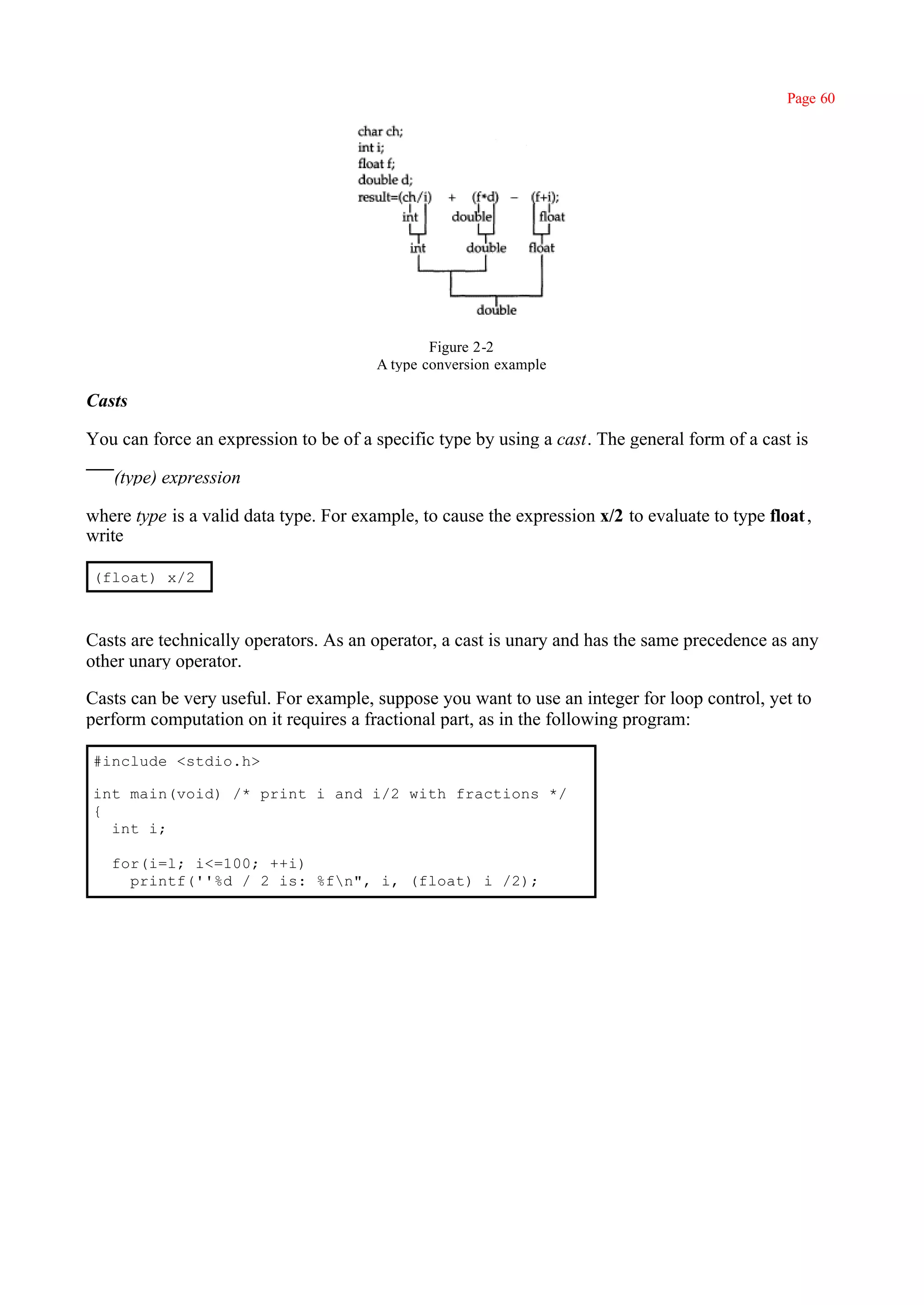 Page 60




                                                Figure 2-2
                                        A type conversion example

Casts

You can force an expression to be of a specific type by using a cast. The general form of a cast is

   (type) expression

where type is a valid data type. For example, to cause the expression x/2 to evaluate to type float ,
write

(float) x/2



Casts are technically operators. As an operator, a cast is unary and has the same precedence as any
other unary operator.

Casts can be very useful. For example, suppose you want to use an integer for loop control, yet to
perform computation on it requires a fractional part, as in the following program:

#include <stdio.h>

int main(void) /* print i and i/2 with fractions */
{
  int i;

   for(i=l; i<=100; ++i)
     printf(''%d / 2 is: %fn", i, (float) i /2);
 