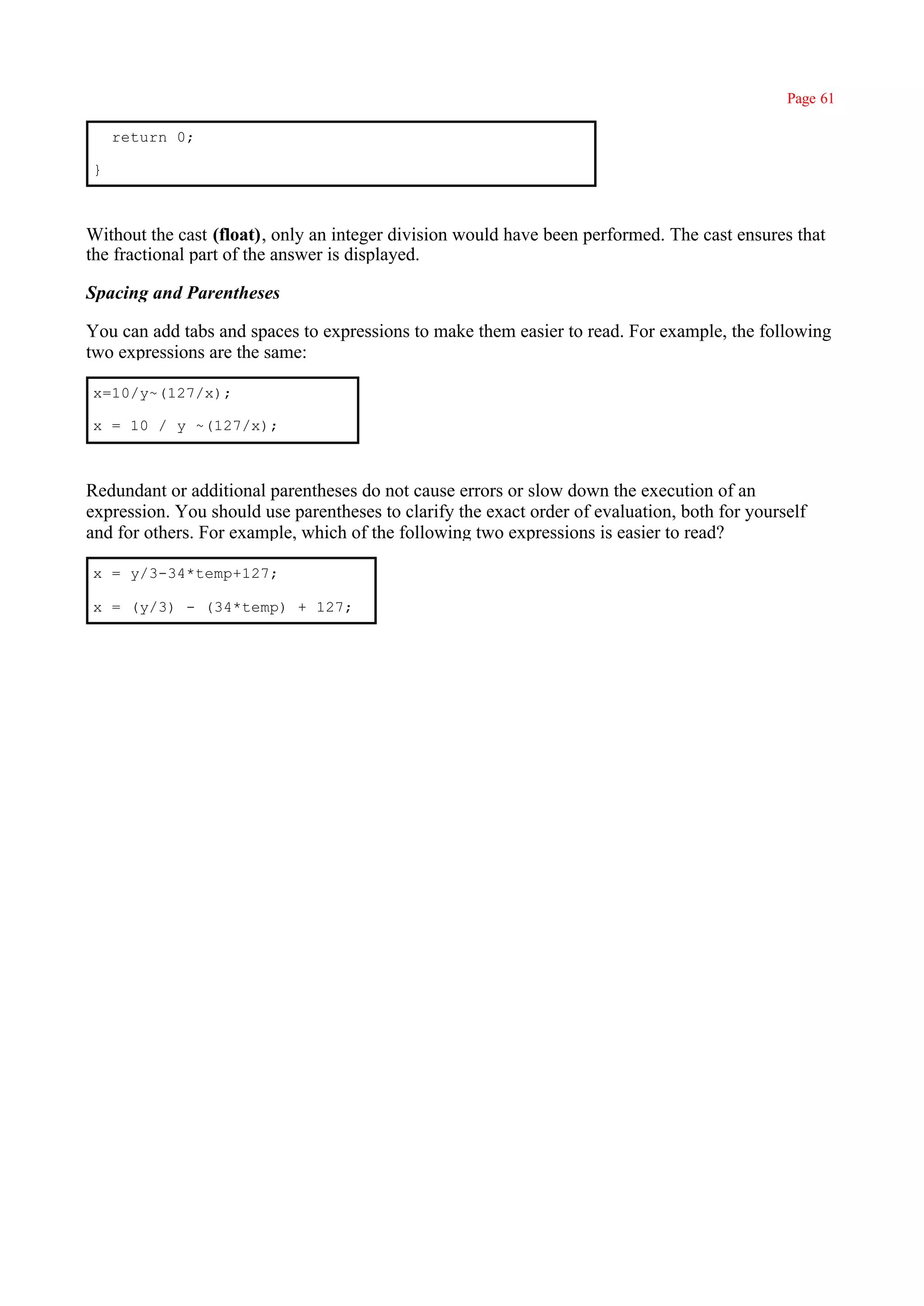Page 61

    return 0;

}



Without the cast (float), only an integer division would have been performed. The cast ensures that
the fractional part of the answer is displayed.

Spacing and Parentheses

You can add tabs and spaces to expressions to make them easier to read. For example, the following
two expressions are the same:

x=10/y~(127/x);

x = 10 / y ~(127/x);



Redundant or additional parentheses do not cause errors or slow down the execution of an
expression. You should use parentheses to clarify the exact order of evaluation, both for yourself
and for others. For example, which of the following two expressions is easier to read?

x = y/3-34*temp+127;

x = (y/3) - (34*temp) + 127;
 