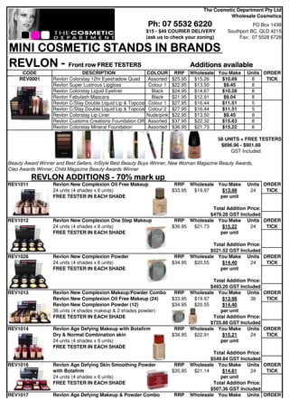 The Cosmetic Department Pty Ltd
                                                                                             Wholesale Cosmetics
                                                            Ph: 07 5532 6220                             PO Box 1438
                                                           $15 - $49 COURIER DELIVERY         Southport BC, QLD 4215
                                                           (ask us to check your zoning)           Fax: 07 5528 6728

MINI COSMETIC STANDS IN BRANDS
REVLON - Front row FREE TESTERS Additions available
     CODE                       DESCRIPTION                 COLOUR       RRP Wholesale You Make      Units ORDER
    REV0001        Revlon Colorstay 12hr Eyeshadow Quad      Assorted   $25.95 $15.26   $10.69        8     TICK
                   Revlon Super Lustrous Lipgloss            Colour 1   $22.95 $13.50    $9.45        8
                   Revlon Colorstay Liquid Eyeliner           Black     $24.95 $14.67   $10.28        8
                   Revlon Fabulash Mascara                    Black     $21.95 $12.91    $9.04        8
                   Revlon C/Stay Double Liquid Lip & Topcoat Colour 1   $27.95 $16.44   $11.51        5
                   Revlon C/Stay Double Liquid Lip & Topcoat Colour 2   $27.95 $16.44   $11.51        5
                   Revlon Colorstay Lip Liner               Nude/pink   $22.95 $13.50    $9.45        8
                   Revlon Customs Creations Foundation OR Assorted      $37.95 $22.32   $15.63        8
                   Revlon Colorstay Mineral Foundation       Assorted   $36.95 $21.73   $15.22        8

                                                                                           58 UNITS + FREE TESTERS
                                                                                            $896.96 - $901.68
                                                                                                GST Included

Beauty Award Winner and Best Sellers, InStyle Best Beauty Buys Winner, New Woman Magazine Beauty Awards,
Cleo Awards Winner, Child Magazine Beauty Awards Winner
          REVLON ADDITIONS - 70% mark up
REV1011            Revlon New Complexion Oil Free Makeup                 RRP Wholesale You Make      Units ORDER
                   24 units (4 shades x 6 units)                        $33.95 $19.97    $13.98       24    TICK
                   FREE TESTER IN EACH SHADE                                            per unit

                                                                                       Total Addition Price:
                                                                                      $479.28 GST Included
REV1012            Revlon New Complexion One Step Makeup                 RRP Wholesale You Make Units ORDER
                   24 units (4 shades x 6 units)                        $36.95 $21.73      $15.22      24    TICK
                   FREE TESTER IN EACH SHADE                                              per unit

                                                                                       Total Addition Price:
                                                                                      $521.52 GST Included
REV1026            Revlon New Complexion Powder                          RRP Wholesale You Make Units ORDER
                   24 units (4 shades x 6 units)                        $34.95 $20.55      $14.40      24    TICK
                   FREE TESTER IN EACH SHADE                                              per unit

                                                                                       Total Addition Price:
                                                                                      $493.20 GST Included
REV1013            Revlon New Complexion Makeup/Powder Combo             RRP Wholesale You Make Units ORDER
                   Revlon New Complexion Oil Free Makeup (24)           $33.95 $19.97      $13.98      36    TICK
                   Revlon New Complexion Powder (12)                    $34.95 $20.55      $14.40
                   36 units (4 shades makeup & 2 shades powder)                           per unit
                   FREE TESTER IN EACH SHADE                                           Total Addition Price:
                                                                                      $725.88 GST Included
REV1014            Revlon Age Defying Makeup with Botafirm               RRP Wholesale You Make Units ORDER
                   Dry & Normal Combination skin                        $38.95 $22.91      $15.21      24    TICK
                   24 units (4 shades x 6 units)                                          per unit
                   FREE TESTER IN EACH SHADE
                                                                                       Total Addition Price:
                                                                                      $549.84 GST Included
REV1016            Revlon Age Defying Skin Smoothing Powder              RRP Wholesale You Make Units ORDER
                   with Botafirm                                        $35.95 $21.14      $14.81      24    TICK
                   24 units (4 shades x 6 units)                                          per unit
                   FREE TESTER IN EACH SHADE                                           Total Addition Price:
                                                                                      $507.36 GST Included
REV1017            Revlon Age Defying Makeup & Powder Combo              RRP Wholesale You Make Units ORDER
 