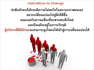 Motivation to Change
      ปกติแลวคนก็มักจะมีความไมพอใจในสถานะภาพตนเอง
                   อยากเปลี่ยนแปลงไปสูสิ่งที่ดีขึ้น
              ยอมเจอกับความเสี่ยงที่จะพานพบสิ่งใหม
                    และถึงแมจะอยูในภาวะวิกฤติ
ผูบริหารที่ดีมีทักษะจะสามารถจูงใจคนใหเขาสูการเปลี่ยนแปลงได
 