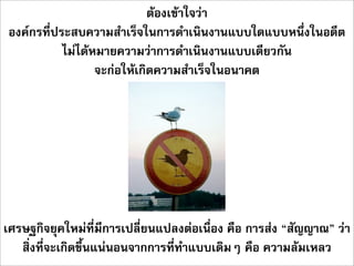 ตองเขาใจวา
องคกรที่ประสบความสำเร็จในการดำเนินงานแบบใดแบบหนึ่งในอดีต
           ไมไดหมายความวาการดำเนินงานแบบเดียวกัน
                  จะกอใหเกิดความสำเร็จในอนาคต




เศรษฐกิจยุคใหมที่มีการเปลี่ยนแปลงตอเนื่อง คือ การสง “สัญญาณ” วา
   สิ่งที่จะเกิดขึ้นแนนอนจากการที่ทำแบบเดิมๆ คือ ความลมเหลว
 