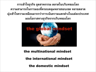 การเขาใจธุรกิจ อุตสาหกรรม ตลาดในบริบทของโลก
    ความสามารถในการมองที่ครอบคลุมหลายขอบเขต หลายตลาด
มุงเขาใจความเหมือนมากกวาการเนนความแตกตางในแตละประเทศ
                 มองโอกาสทางธุรกิจจากบริบทของโลก

             the global mindset



           the multinational mindset

            the international mindset

               the domestic mindset
 