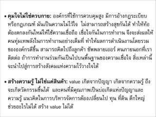 • คุมใจไมใชควบกาย: องคกรที่ใชการควบคุมสูง มีการอางกฎระเบียบ
  หรือกฎเกณฑ มันเปนความไมไวใจ ไมสามารถสรางสุขกันได ทำใหทอ 
  ตองตกลงกันใหมใหใชความเชื่อถือ เชื่อใจกันในการทำงาน จึงจะสงผลให
  คนทุมเทพลังในการทำงานอยางเต็มที่ ทำใหผลการดำเนินงานโดยรวม
  ขององคกรดีขึ้น สามารถคิดไปถึงลูกคา ซัพพลายเออร คนภายนอกที่เรา
  ติดตอ ถาการทำงานรวมกันเปนไปบนพื้นฐานของความเชื่อใจ สิ่งเหลานี้
  จะนำไปสูการสรางสังคมแหงความไววางใจได

• สรางความรู ไมใชแคสินคา: value เกิดจากปญญา เกิดจากความรู ถึง
  จะเกิดวัตกรรมขึ้นได  และคนที่มีคุณภาพเปนบอเกิดแหงปญญาและ
  ความรู แนวคิดในการบริหารจัดการตองเปลี่ยนไป ทุน ที่ดิน ตึกใหญ
  ชวยอะไรไมได สราง value ไมได
 