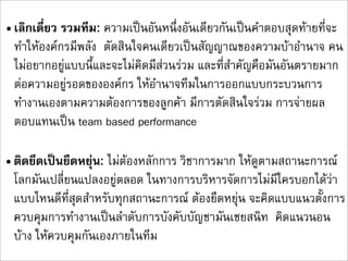 • เลิกเดี่ยว รวมทีม: ความเปนอันหนึ่งอันเดียวกันเปนคำตอบสุดทายที่จะ
  ทำใหองคกรมีพลัง  ตัดสินใจคนเดียวเปนสัญญาณของความบาอำนาจ คน
  ไมอยากอยูแบบนี้และจะไมคิดมีสวนรวม และที่สำคัญคือมันอันตรายมาก
  ตอความอยูรอดขององคกร ใหอำนาจทีมในการออกแบบกระบวนการ
  ทำงานเองตามความตองการของลูกคา มีการตัดสินใจรวม การจายผล
  ตอบแทนเปน team based performance

• ติดยึดเปนยืดหยุน: ไมตองหลักการ วิชาการมาก ใหดูตามสถานะการณ
  โลกมันเปลี่ยนแปลงอยูตลอด ในทางการบริหารจัดการไมมีใครบอกไดวา
  แบบไหนดีที่สุดสำหรับทุกสถานะการณ ตองยืดหยุน จะคิดแบบแนวตั้งการ
  ควบคุมการทำงานเปนลำดับการบังคับบัญชามันเชยสนิท  คิดแนวนอน
  บาง ใหควบคุมกันเองภายในทีม
 