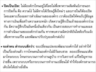 • ปดเปนเปด: ไมมีองคกรไหนอยูไดโดยไมพึ่งพาความสัมพันธภายนอก
  การปดกั้น คือ ความโง ไมมีทางไดเรียนรูสิ่งใหมๆ และภายในก็ตองเปด
  โดยเฉพาะเรื่องผลการดำเนินงานขององคกร เราตองเปดใหคนรับรูขอมูล
  ทางการเงินเพื่อสรางความตระหนัก เกิดความรูสึกเปนเจาขององคกรรวม
  กัน มีความรูสึกเปนอันหนึ่งอันเดียวกัน เปนตรวจสอบการทำงานและผล
  การดำเนินงานขององคกรรวมกัน หากพบความผิดปกติอันใดตองรีบแจง
  เพื่อหาทางแกไข และพัฒนาปรับปรุงองคกรตอไป

• จะดาคน ดาระบบดีกวา: จะเปลี่ยนแปลงจะพัฒนาองคกรได อยาทำให
  เปนเรื่องสวนตัว การโทษคนในองคกรไมมีวันจบสวย  ลองเปลี่ยนแนวคิด
  มาโทษระบบ โทษกระบวนการทำงานดูบาง การวิเคราะห แกไขปญหาจะ
  งายขึ้น เพราะระบบหรือกระบวนการทำงานเปลี่ยนได ทำใหองคกรสามารถ
  เติบโตไดอยางยั่งยืน
 