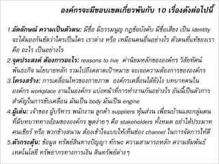 องคกรจะมีขอบเขตเกี่ยวพันกับ 10 เรื่องดังตอไปนี้
1.อัตลักษณ ความเปนตัวตน: มีชื่อ มีธรรมนูญ กฎขอบังคับ มีชื่อเสียง เปน identity
  จะไดมองกันชัดวาใครเปนใคร เราตาง หรือ เหมือนคนอื่นอยางไร ตัวตนที่แทของเรา
  คือ อะไร เปนอยางไร 
2.จุดประสงค ตองการอะไร: reasons to live  คานิยมหลักขององคกร วิสัยทัศน
  พันธะกิจ นโยบายหลัก รวมไปถึงตลาดเปาหมาย จะเจอความตองการขององคกร
3.โครงสราง: การเคลื่อนไหวของกายภาพ  องคกรเคลื่อนไดยังไง บทบาทคนใน
  องคกร workplace งานในองคกร แบงหนาที่การทำงานกันอยางไร อันนี้ี่เปนตัวการ
  สำคัญในการขับเคลื่อน มันเปน body มันเปน engine 
4.ผูเลน: เจาของ ผูบริหาร พนักงาน ลูกคา suppliers หุนสวน เพื่อนบานและกลุมคน
  ที่มีบทบาททางออมขององคกร พูดงายๆ คือ stakeholders ทั้งหมด อยาไดประมาท
  คนเชียร หรือ พวกขางสนาม ตองเขาใจแบบใหเห็นชอง channel ในการจัดการใหดี 
5.ตัวกระตุน: ขอมูล ทรัพยสินทางปญญา ทักษะ ความสามารถหลัก ความสัมพันธ
  เทคโนโลยี ทรัพยากรทางการเงิน สินทรัพยตางๆ
 