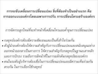 การจะขับเคลื่อนการเปลี่ยนแปลง สิ่งที่ตองทำเปนอยางแรก คือ
 การออกแบบองคกรโดยเฉพาะการปรับ การเปลี่ยนโครงสรางองคกร

  การจัดกระดูกใหมที่จะทำหนาที่เคลื่อนไหวและค้ำจุนการเปลี่ยนแปลง

• กลยุทธองคกรตองมีความชัดเจนและเปนที่เขาใจรวมกัน
• ตัวผูนำองคกรตองใหความสำคัญกับการเปลี่ยนแปลงและสนับสนุนอยาง
  ออกหนาออกตาเปนทางการ ใหความสำคัญกับกลยุทธในฐานะเสาหลัก
  และการปกธง รวมถึงการมีหนาที่ในการผลักดันกลยุทธขององคกร
• คนในระดับผูบริหารตองเชื่อในการเปลี่ยนแปลงและมีความเห็นรวมกัน
  ตรงกัน ในการเลือกใชกลยุทธ
 