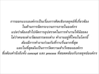 การออกแบบองคกรเปนเรื่องการคิดเชิงกลยุทธที่เกี่ยวของ
                ในดานการจัดกระบวนการภายในองคกร
        แปลวาตองเขาไปจัดการอุปสรรคในการทำงานใหนอยลง
        ไมวาคนจะตางวัฒนธรรมจะตาง ทำงานอยูที่ไหนในโลกนี้
                ตองมีการทำงานรวมกันที่ราบรื่นมากที่สุด
             และในที่สุดมันเปนการวัดความสำเร็จขององคกร 
ซึ่งตองคำนึงถึงทั้ง concept และ process ที่สอดคลองกับกลยุทธองคกร
 