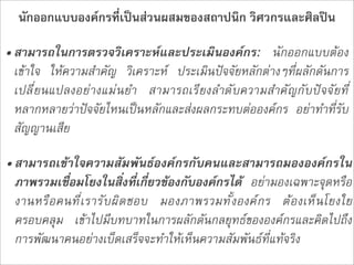 นักออกแบบองคกรที่เปนสวนผสมของสถาปนิก วิศวกรและศิลปน

• สามารถในการตรวจวิเคราะหและประเมินองคกร: นักออกแบบตอง
  เขาใจ ใหความสำคัญ วิเคราะห ประเมินปจจัยหลักตางๆที่ผลักดันการ
  เปลี่ยนแปลงอยางแมนยำ สามารถเรียงลำดับความสำคัญกับปจจัยที่
  หลากหลายวาปจจัยไหนเปนหลักและสงผลกระทบตอองคกร  อยาทำที่รับ
  สัญญานเสีย

• สามารถเขาใจความสัมพันธองคกรกับคนและสามารถมององคกรใน
  ภาพรวมเชื่อมโยงในสิ่งที่เกี่ยวของกับองคกรได  อยามองเฉพาะจุดหรือ
  งานหรือคนที่เรารับผิดชอบ มองภาพรวมทั้งองคกร ตองเห็นโยงใย
  ครอบคลุม  เขาไปมีบทบาทในการผลักดันกลยุทธขององคกรและคิดไปถึง
  การพัฒนาคนอยางเบ็ดเสร็จจะทำใหเห็นความสัมพันธที่แทจริง
 