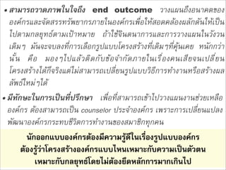 • สามารถวาดภาพในใจถึง end outcome วางแผนถึงอนาคตของ
  องคกรและจัดสรรทรัพยากรภายในองคกรเพื่อใหสอดคลองผลักดันใหเปน
  ไปตามกลยุทธตามเปาหมาย ถาใชจินตนาการและการวางแผนในวังวน
  เดิมๆ มันจะจบลงที่การเลือกรูปแบบโครงสรางที่เดิมๆที่คุนเคย หนักกวา
  น ั ้ น ค ื อ มองๆไปแล  ว ต ิ ด ก ั บ ข  อ จำก ั ด ภายในเร ื ่ อ งคนเส ี ย จนเปล ี ่ ย น
  โครงสรางไดก็จริงแตไมสามารถเปลี่ยนรูปแบบวิธีการทำงานหรือสรางผล
  ลัพธใหมๆได
• มีทักษะในการเปนที่ปรึกษา เพื่อที่สามารถเขาไปวางแผนงานชวยเหลือ
  องคกร ตองสามารถเปน counselor ประจำองคกร เพราะการเปลี่ยนแปลง
  พัฒนาองคกรกระทบชีวิตการทำงานของสมาชิกทุกคน
           นักออกแบบองคกรตองมีความรูดีในเรื่องรูปแบบองคกร
         ตองรูวาโครงสรางองคกรแบบไหนเหมาะกับความเปนตัวตน
              เหมาะกับกลยุทธโดยไมตองยึดหลักการมากเกินไป
 