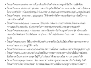 • โครงสรางแบบ function เหมาะกับองคกรเล็ก สินคา ตลาดและลูกคาไมมีความซับซอน
• โครงสรางแบบ  divisional / product เหมาะกับธุรกิจที่มีสินคาหลากหลาย มีความตางที่ชัดเจน
  ในระบบปฏิบัติการ ในระดับการแขงขันของตลาด ตำแหนงทางการตลาดและชวงอายุผลิตภัณฑ
• โครงสรางแบบ   divisional / geographic ใชกับองคกรที่มีสภาพแวดลอมทางธุรกิจที่มีความ
  เฉพาะตัวตามพื้นที่ 
• โครงสรางแบบ divisional / process ใชกับองคกรเนนกระบวนการทำงานที่ชัดเจน และมุง
  ความรวดเร็วและถูกตอง มุงคุณภาพในการตอบสนองความตองการเฉพาะของลูกคา
• โครงสรางแบบ divisional / customer เหมาะกับองคกรที่บริหารลูกคาตามกลุม ตองการนำ
  เสนอผลิตภัณฑและบริการใหตรงตามกลุมและใหน้ำหนักกับการสรางแบรนด การทำตลาดและ
  ลูกคา
• โครงสรางแบบ matrix ใชในองคกรที่มีภารกิจเฉพาะที่จำเปนตองใชคนที่ชำนาญการจากหลาก
  หลายสวนงานมารวมปฏิบัติงานกัน
• โครงสรางแบบ network เหมาะกับองคกรนวัตกรรมที่เนนความเร็วและความยืดหยุนสูงอยางสูง
• โครงสรางแบบ cluster เหมาะกับองคกรที่ตองการกระจายอำนาจการตัดสินใจไปยังพนักงาน
  ซึ่งมีตลาดเปนตลาดเฉพาะกลุม ใชผูรับจางทำงานใหเพราะคนนอย ความสามารถจำกัด
• โครงสรางแบบ project based เนนงานและความชำนาญเฉพาะของสมาชิกเปนสำคัญ ไมมี
  โครงสรางตายตัวหรืองานประจำ มีการรวมตัวและสลายตัวไดตามวัตถุประสงคของโครงการ  
 