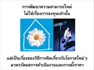 การพัฒนาความสามารถใหม
         ไมใชเรื่องการลงทุนเทานั้น




แตเปนเรื่องของวิธีการคิดเกี่ยวกับโอกาสใหมๆ
 มาตรวัดผลการดำเนินงานและการตั้งราคา
 