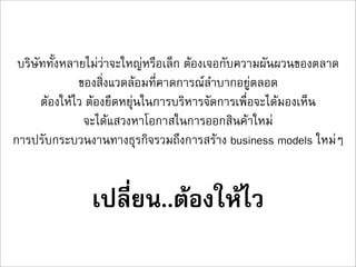 บริษัททั้งหลายไมวาจะใหญหรือเล็ก ตองเจอกับความผันผวนของตลาด
              ของสิ่งแวดลอมที่คาดการณลำบากอยูตลอด
      ตองใหไว ตองยืดหยุนในการบริหารจัดการเพื่อจะไดมองเห็น
               จะไดแสวงหาโอกาสในการออกสินคาใหม
การปรับกระบวนงานทางธุรกิจรวมถึงการสราง business models ใหมๆ


               เปลี่ยน..ตองใหไว
 