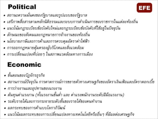 Political                                                                  EFE
•   สถานะความมั่นคงของรัฐบาลและรูปแบบของรัฐบาล
•   เสรีภาพสื่อสารตามหลักนิติธรรมและระบบการดำเนินการของราชการในแตละทองถิ่น
•   แนวโนมกฏระเบียบขอบังคับใหมและกฎระเบียบขอบังคับที่ใชอยูในปจจุบัน
•   ลักษณะของสังคมและกฎหมายการจางงานของทองถิ่น
•   นโยบายภาษีและการคาและการควบคุมอัตราคาไฟฟา 
•   การออกกฎหมายคุมครองผูบริโภคและสิ่งแวดลอม
•   การเปลี่ยนแปลงที่บอยๆ ในสภาพแวดลอมทางการเมือง

    Economic
•   ขั้นตอนของวัฎจักรธุรกิจ
•   สถานการณปจจุบัน การคาดการณการขยายตัวทางเศรษฐกิจของอัตราเงินเฟอและอัตราดอกเบี้ย
•   การวางงานและอุปทานของแรงงาน
•   ตนทุนคาแรงงาน (ทั้งแรงงานขั้นต่ำ และ คาแรงพนักงานระดับฝมือแรงงาน) 
•   ระดับรายไดและการกระจายระดับชั้นของรายไดของคนทำงาน
•   ผลกระทบของการคาแบบโลกาภิวัฒน
•   แนวโนมผลกระทบของการเปลี่ยนแปลงทางเทคโนโลยีหรืออื่นๆ ที่มีผลตอเศรษฐกิจ
 
