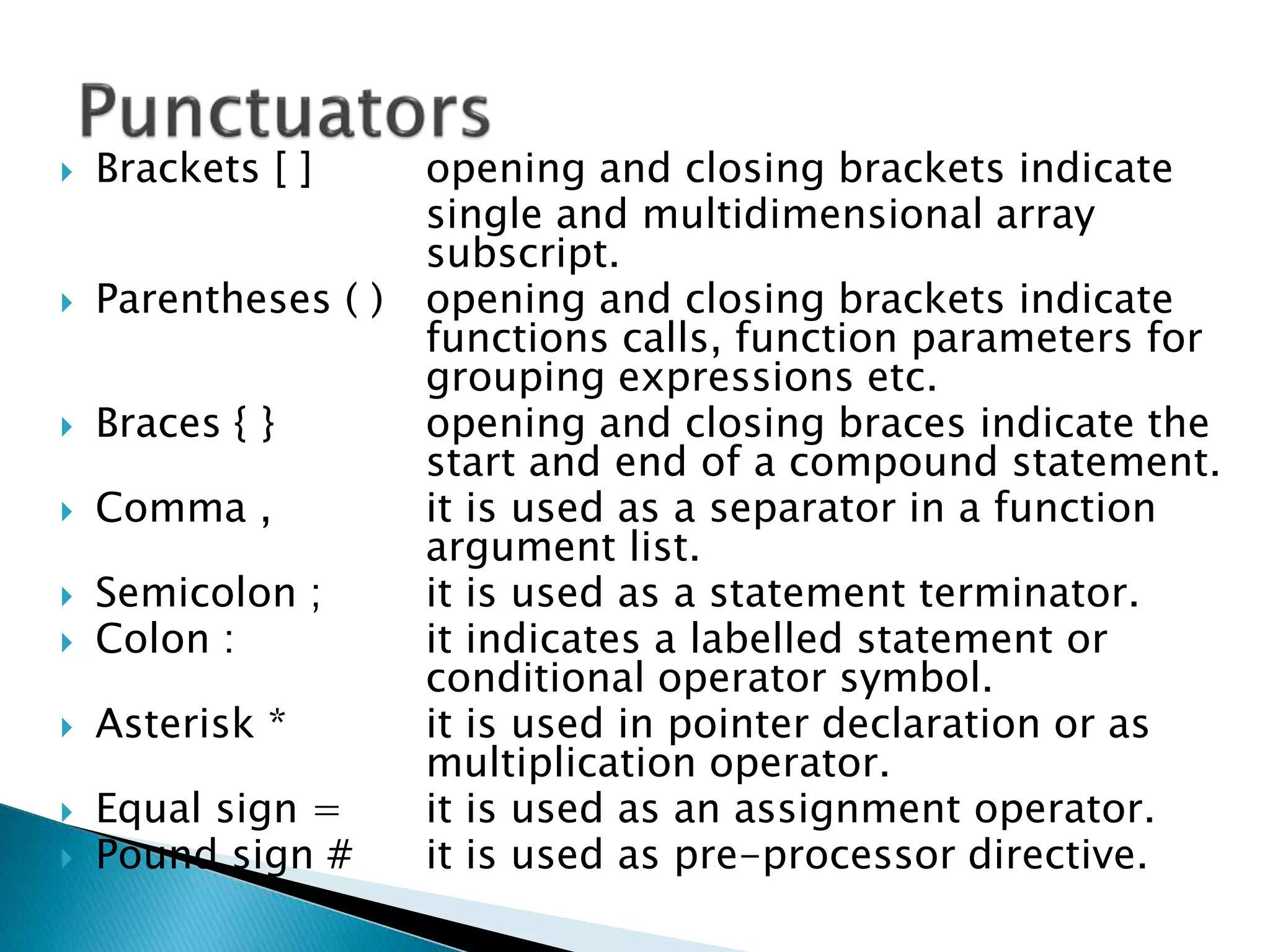  Brackets [ ] opening and closing brackets indicate
single and multidimensional array
subscript.
 Parentheses ( ) opening and closing brackets indicate
functions calls, function parameters for
grouping expressions etc.
 Braces { } opening and closing braces indicate the
start and end of a compound statement.
 Comma , it is used as a separator in a function
argument list.
 Semicolon ; it is used as a statement terminator.
 Colon : it indicates a labelled statement or
conditional operator symbol.
 Asterisk * it is used in pointer declaration or as
multiplication operator.
 Equal sign = it is used as an assignment operator.
 Pound sign # it is used as pre-processor directive.
 