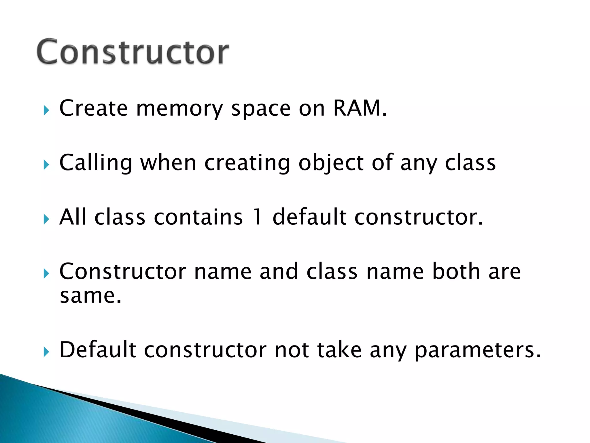  Create memory space on RAM.
 Calling when creating object of any class
 All class contains 1 default constructor.
 Constructor name and class name both are
same.
 Default constructor not take any parameters.
 