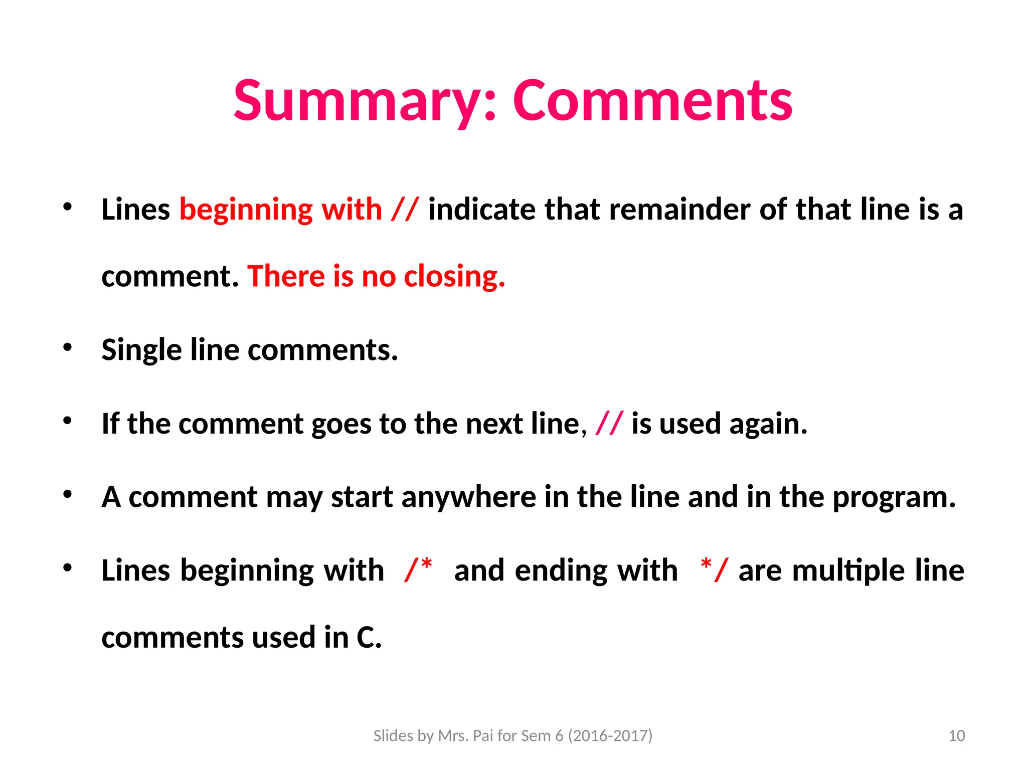 Slides by Mrs. Pai for Sem 6 (2016-2017) 10
Summary: Comments
• Lines beginning with // indicate that remainder of that line is a
comment. There is no closing.
• Single line comments.
• If the comment goes to the next line, // is used again.
• A comment may start anywhere in the line and in the program.
• Lines beginning with /* and ending with */ are multiple line
comments used in C.
 