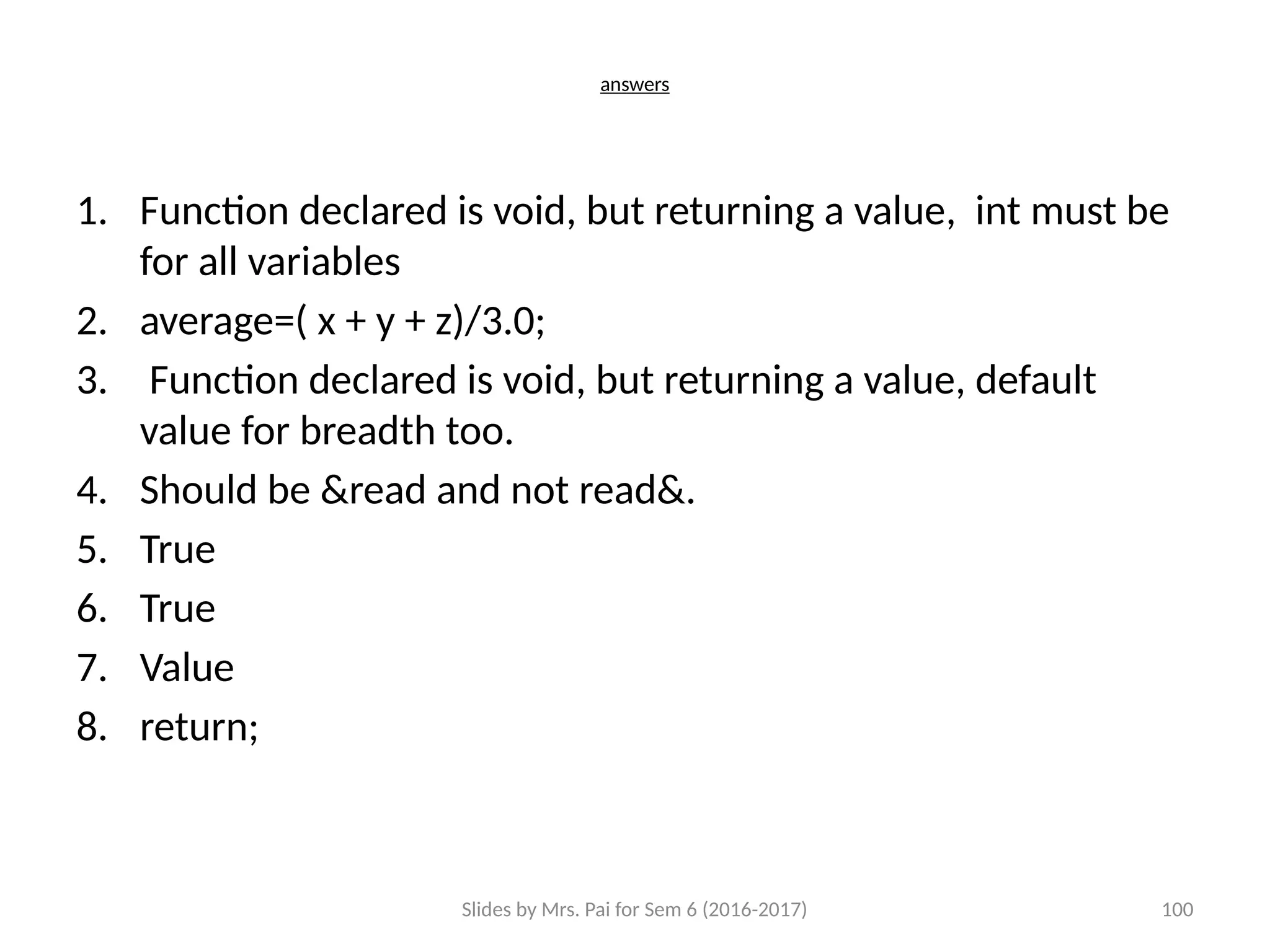 Slides by Mrs. Pai for Sem 6 (2016-2017) 100
answers
1. Function declared is void, but returning a value, int must be
for all variables
2. average=( x + y + z)/3.0;
3. Function declared is void, but returning a value, default
value for breadth too.
4. Should be &read and not read&.
5. True
6. True
7. Value
8. return;
 