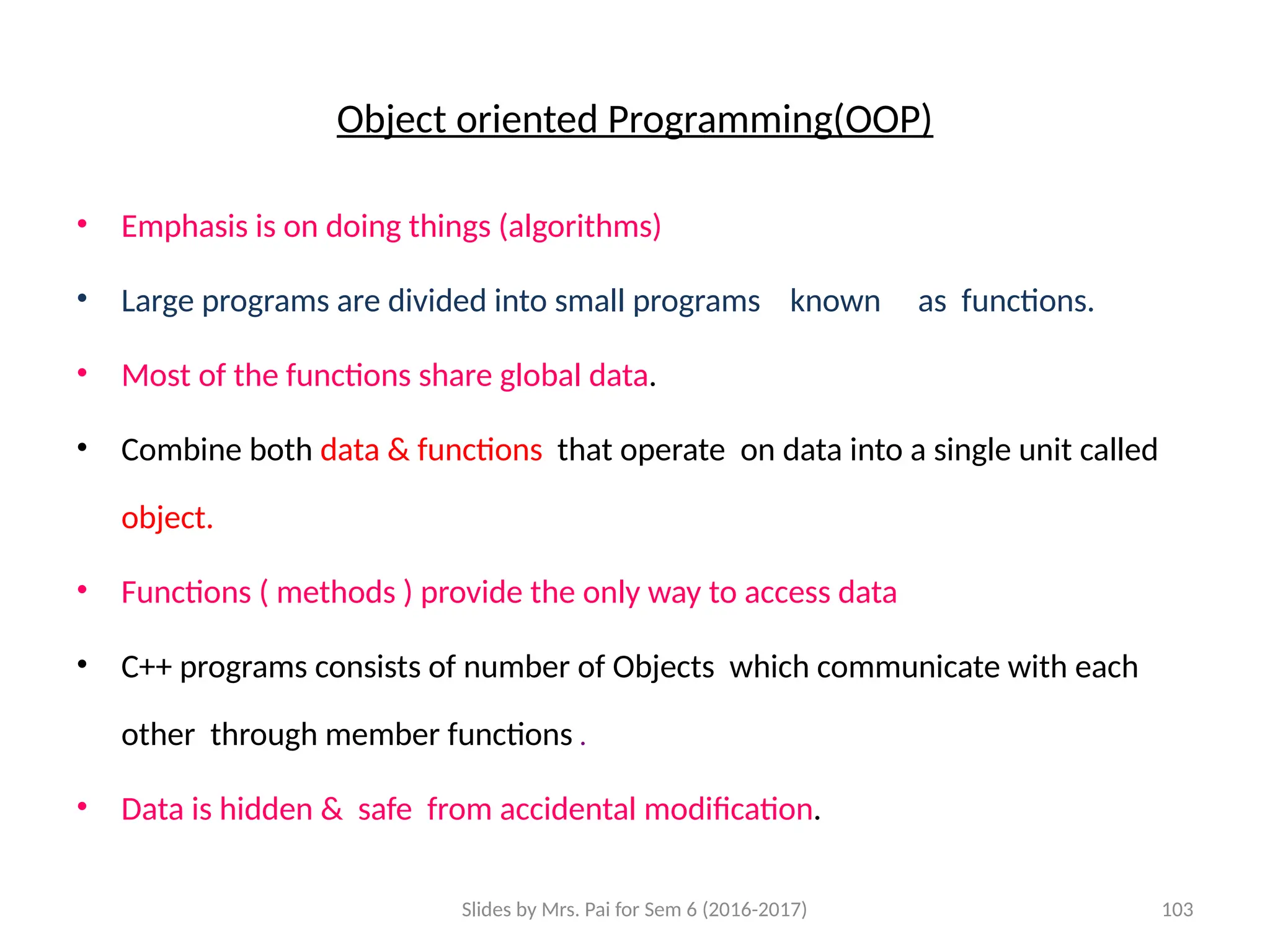 Slides by Mrs. Pai for Sem 6 (2016-2017) 103
Object oriented Programming(OOP)
• Emphasis is on doing things (algorithms)
• Large programs are divided into small programs known as functions.
• Most of the functions share global data.
• Combine both data & functions that operate on data into a single unit called
object.
• Functions ( methods ) provide the only way to access data
• C++ programs consists of number of Objects which communicate with each
other through member functions .
• Data is hidden & safe from accidental modification.
 
