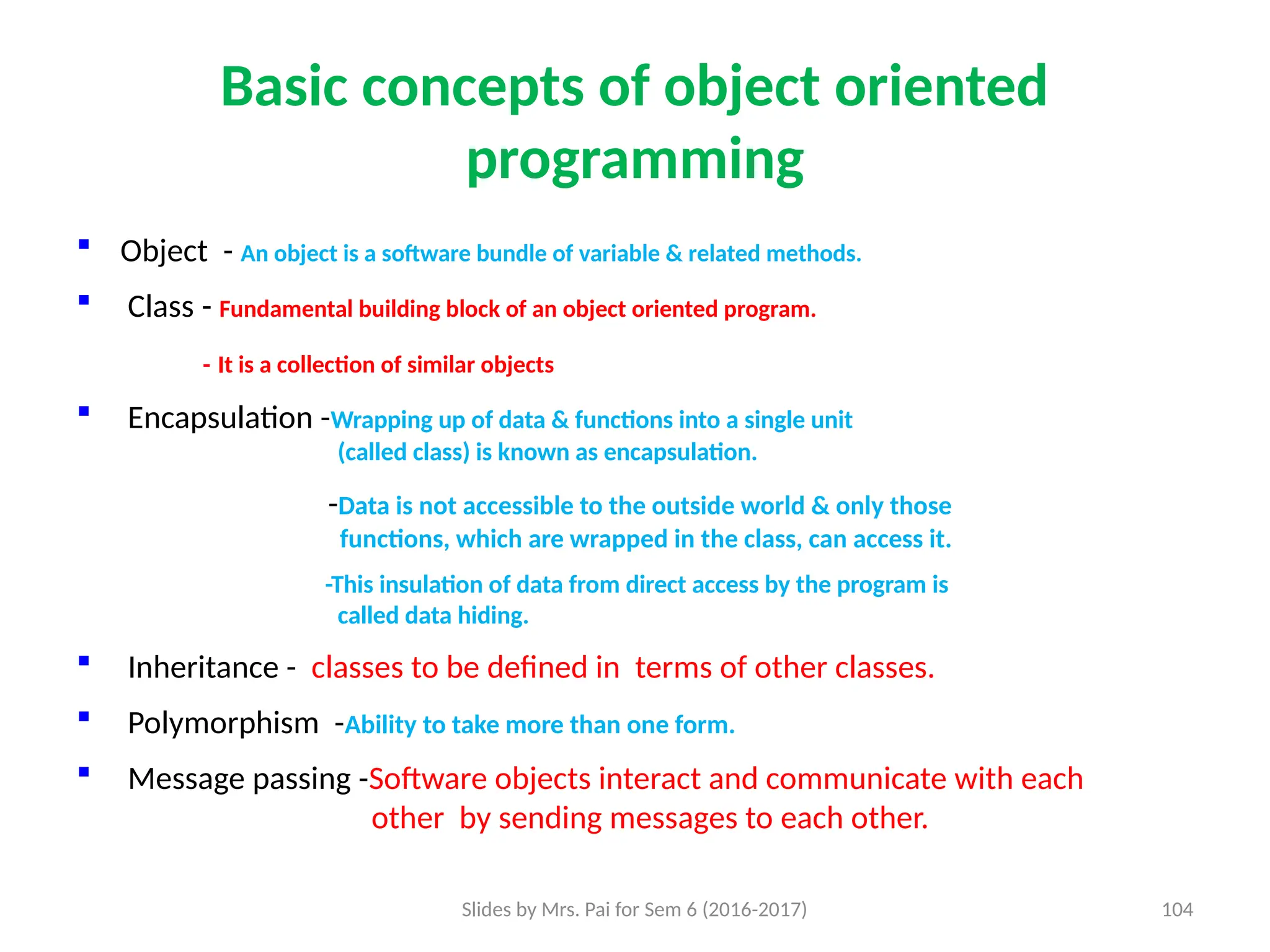 Slides by Mrs. Pai for Sem 6 (2016-2017) 104
Basic concepts of object oriented
programming
 Object - An object is a software bundle of variable & related methods.
 Class - Fundamental building block of an object oriented program.
- It is a collection of similar objects
 Encapsulation -Wrapping up of data & functions into a single unit
(called class) is known as encapsulation.
-Data is not accessible to the outside world & only those
functions, which are wrapped in the class, can access it.
-This insulation of data from direct access by the program is
called data hiding.
 Inheritance - classes to be defined in terms of other classes.
 Polymorphism -Ability to take more than one form.
 Message passing -Software objects interact and communicate with each
other by sending messages to each other.
 