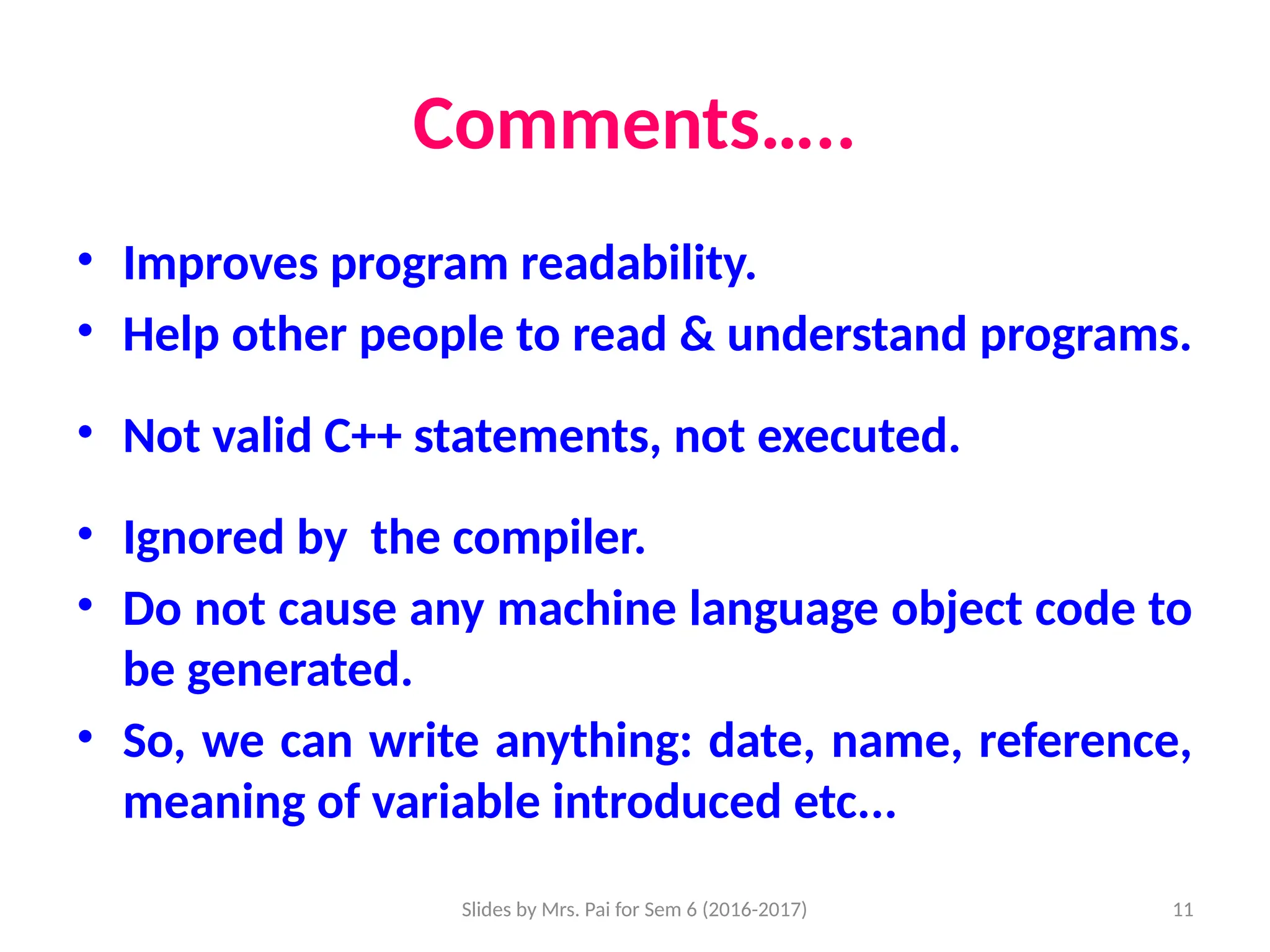 Slides by Mrs. Pai for Sem 6 (2016-2017) 11
Comments…..
• Improves program readability.
• Help other people to read & understand programs.
• Not valid C++ statements, not executed.
• Ignored by the compiler.
• Do not cause any machine language object code to
be generated.
• So, we can write anything: date, name, reference,
meaning of variable introduced etc...
 