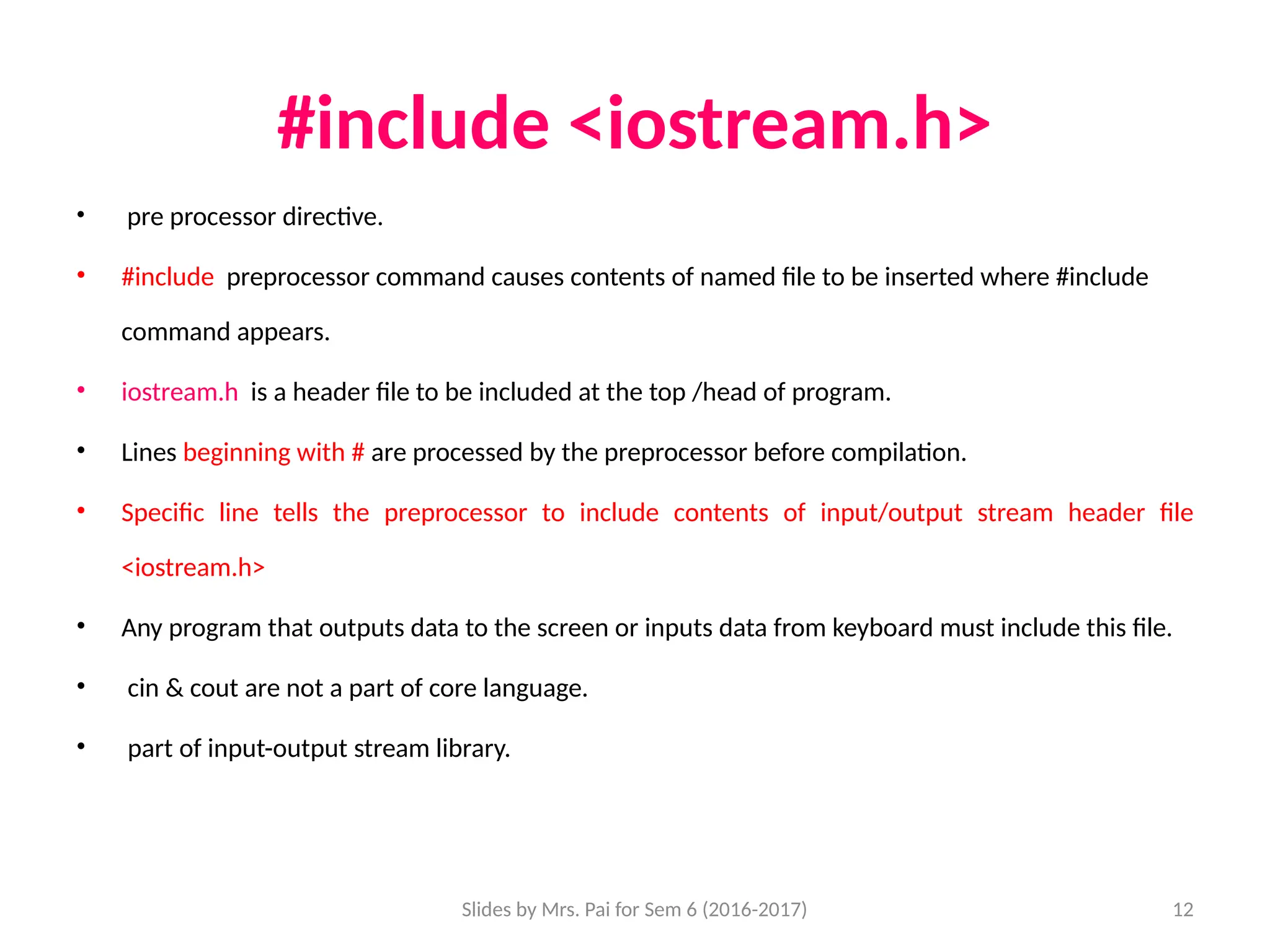 Slides by Mrs. Pai for Sem 6 (2016-2017) 12
#include <iostream.h>
• pre processor directive.
• #include preprocessor command causes contents of named file to be inserted where #include
command appears.
• iostream.h is a header file to be included at the top /head of program.
• Lines beginning with # are processed by the preprocessor before compilation.
• Specific line tells the preprocessor to include contents of input/output stream header file
<iostream.h>
• Any program that outputs data to the screen or inputs data from keyboard must include this file.
• cin & cout are not a part of core language.
• part of input-output stream library.
 