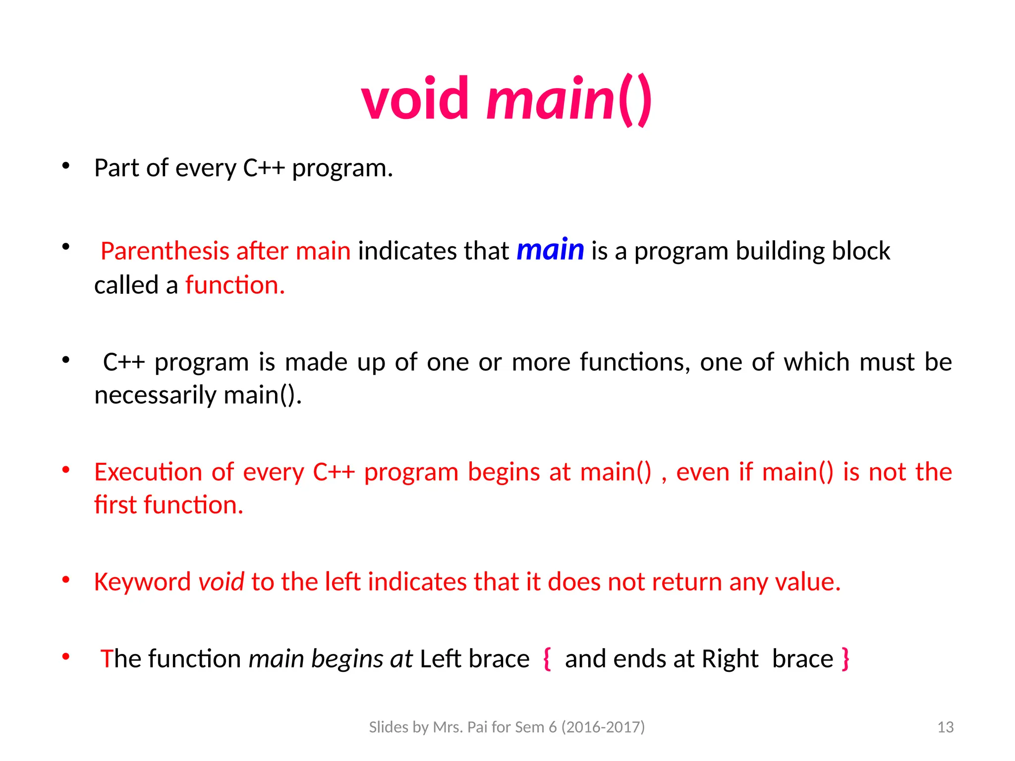 Slides by Mrs. Pai for Sem 6 (2016-2017) 13
void main()
• Part of every C++ program.
• Parenthesis after main indicates that main is a program building block
called a function.
• C++ program is made up of one or more functions, one of which must be
necessarily main().
• Execution of every C++ program begins at main() , even if main() is not the
first function.
• Keyword void to the left indicates that it does not return any value.
• The function main begins at Left brace { and ends at Right brace }
 