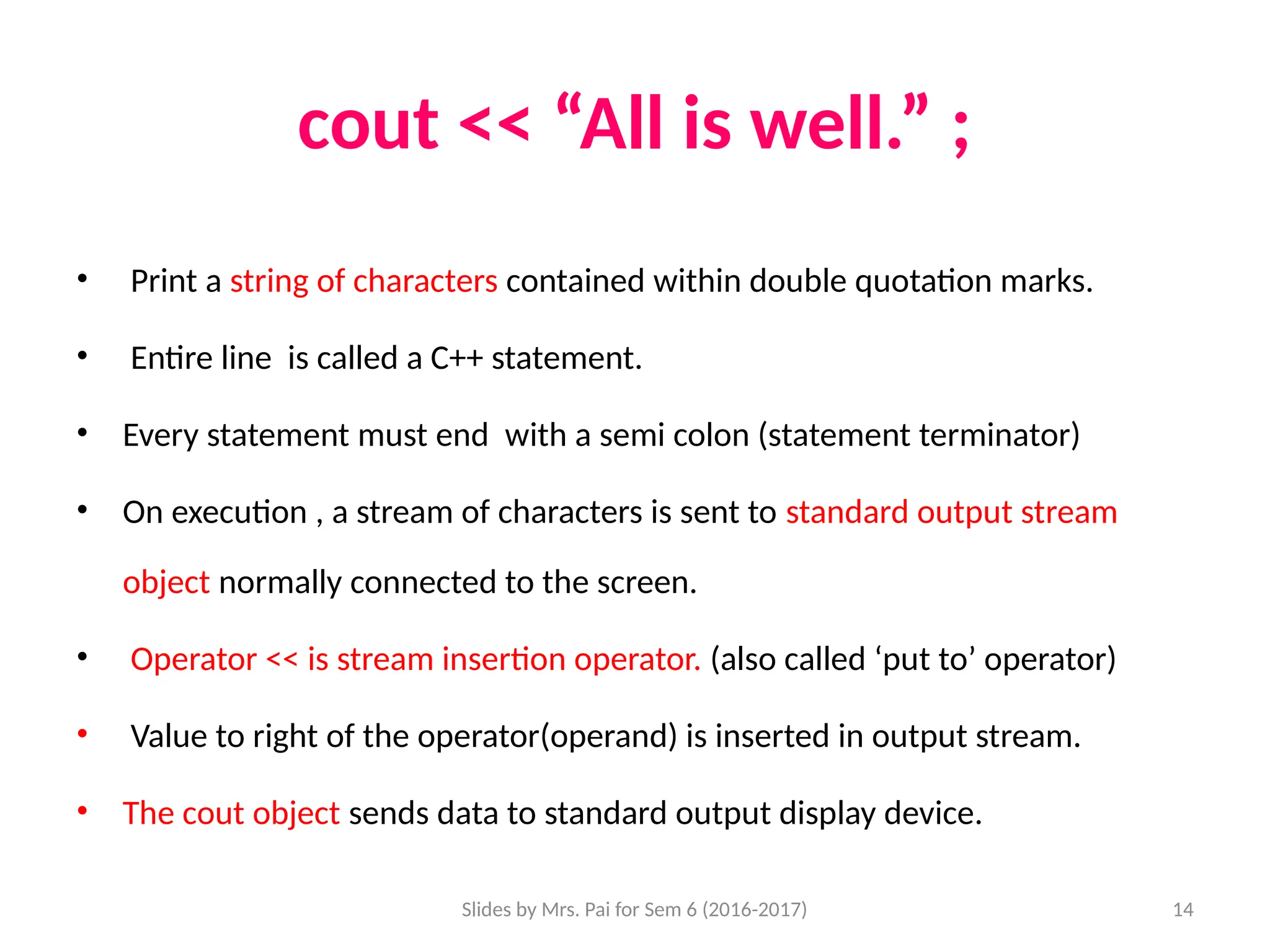 Slides by Mrs. Pai for Sem 6 (2016-2017) 14
cout << “All is well.” ;
• Print a string of characters contained within double quotation marks.
• Entire line is called a C++ statement.
• Every statement must end with a semi colon (statement terminator)
• On execution , a stream of characters is sent to standard output stream
object normally connected to the screen.
• Operator << is stream insertion operator. (also called ‘put to’ operator)
• Value to right of the operator(operand) is inserted in output stream.
• The cout object sends data to standard output display device.
 
