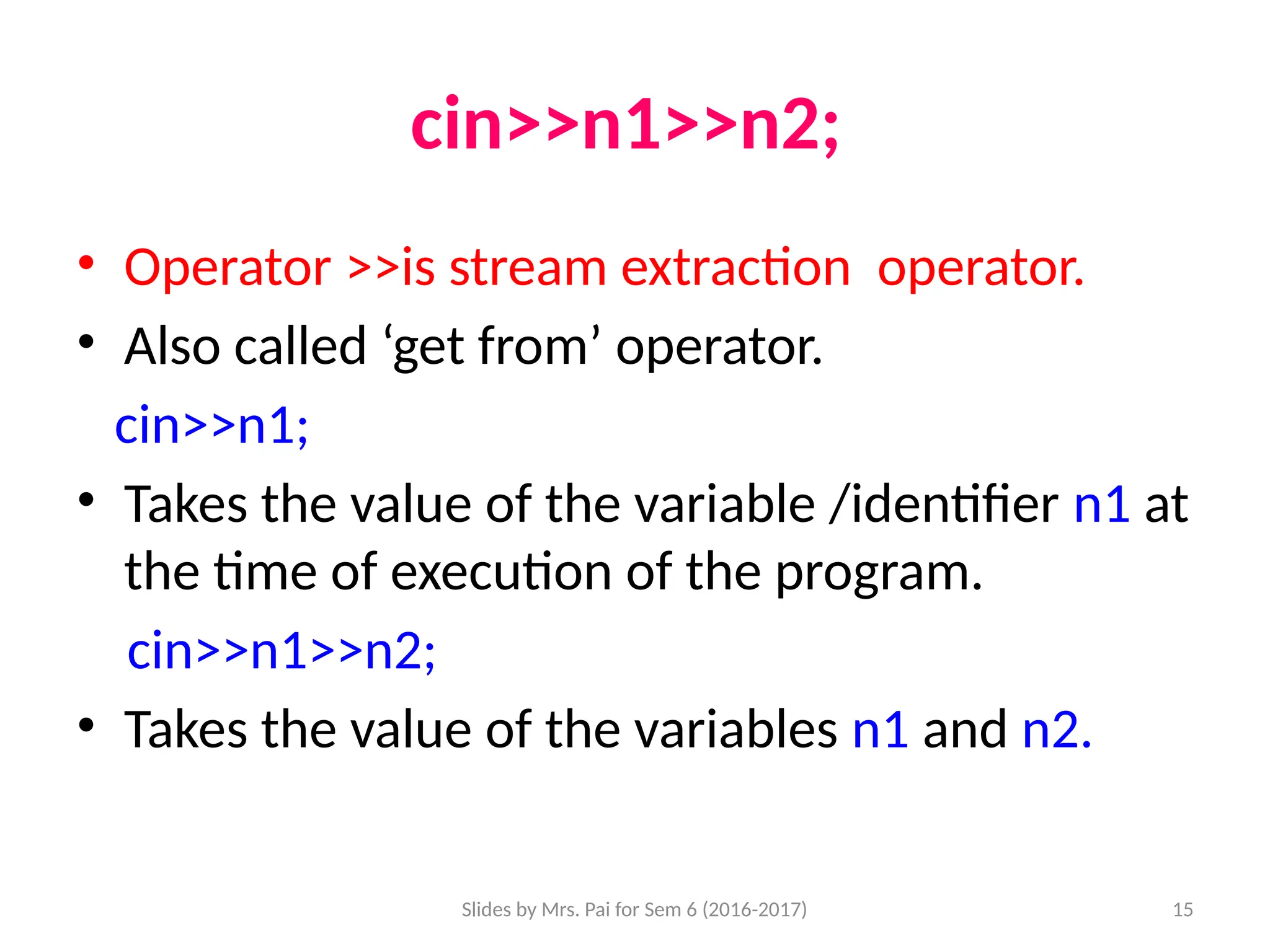 Slides by Mrs. Pai for Sem 6 (2016-2017) 15
cin>>n1>>n2;
• Operator >>is stream extraction operator.
• Also called ‘get from’ operator.
cin>>n1;
• Takes the value of the variable /identifier n1 at
the time of execution of the program.
cin>>n1>>n2;
• Takes the value of the variables n1 and n2.
 
