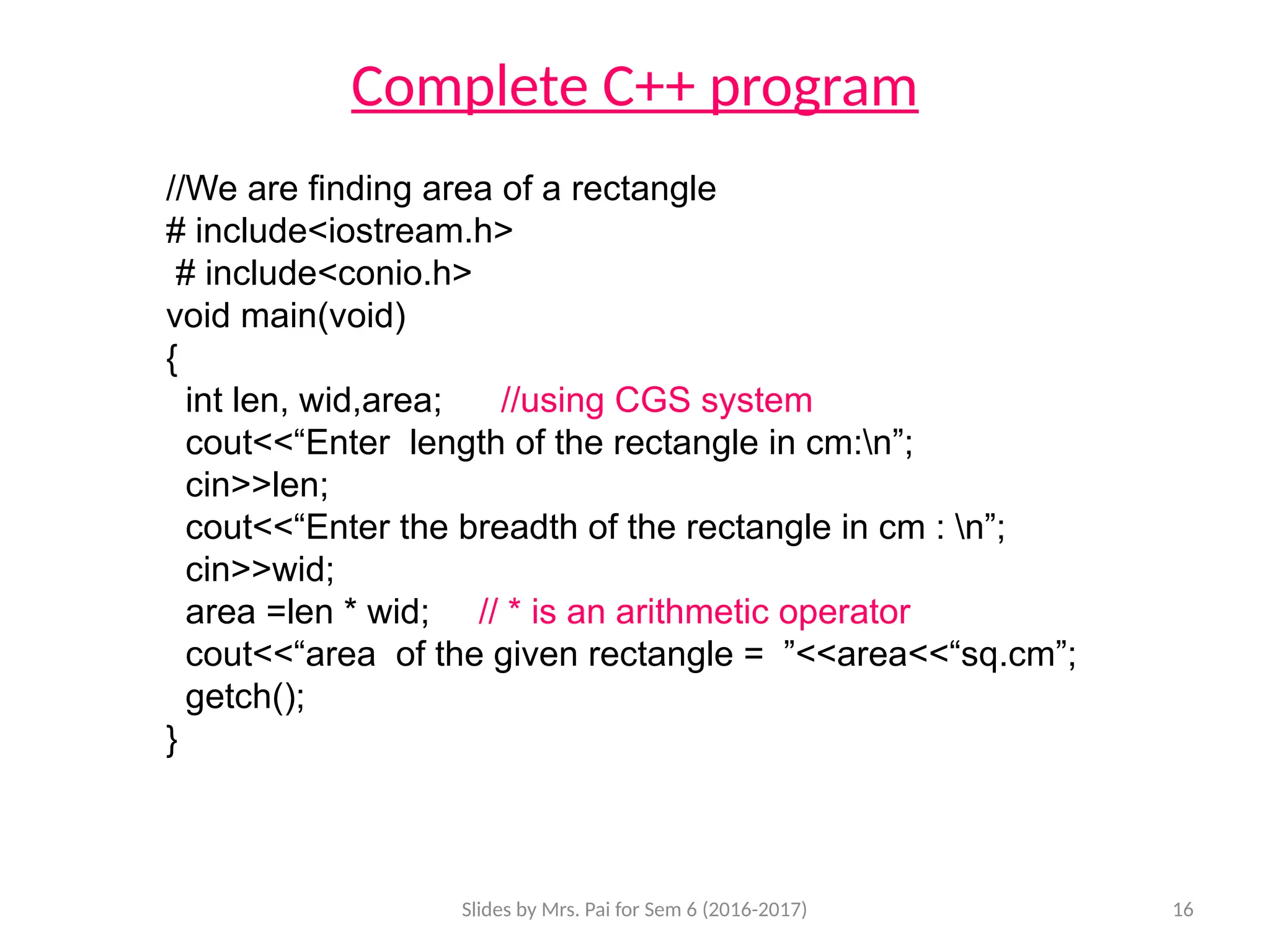 Slides by Mrs. Pai for Sem 6 (2016-2017) 16
Complete C++ program
//We are finding area of a rectangle
# include<iostream.h>
# include<conio.h>
void main(void)
{
int len, wid,area; //using CGS system
cout<<“Enter length of the rectangle in cm:n”;
cin>>len;
cout<<“Enter the breadth of the rectangle in cm : n”;
cin>>wid;
area =len * wid; // * is an arithmetic operator
cout<<“area of the given rectangle = ”<<area<<“sq.cm”;
getch();
}
 