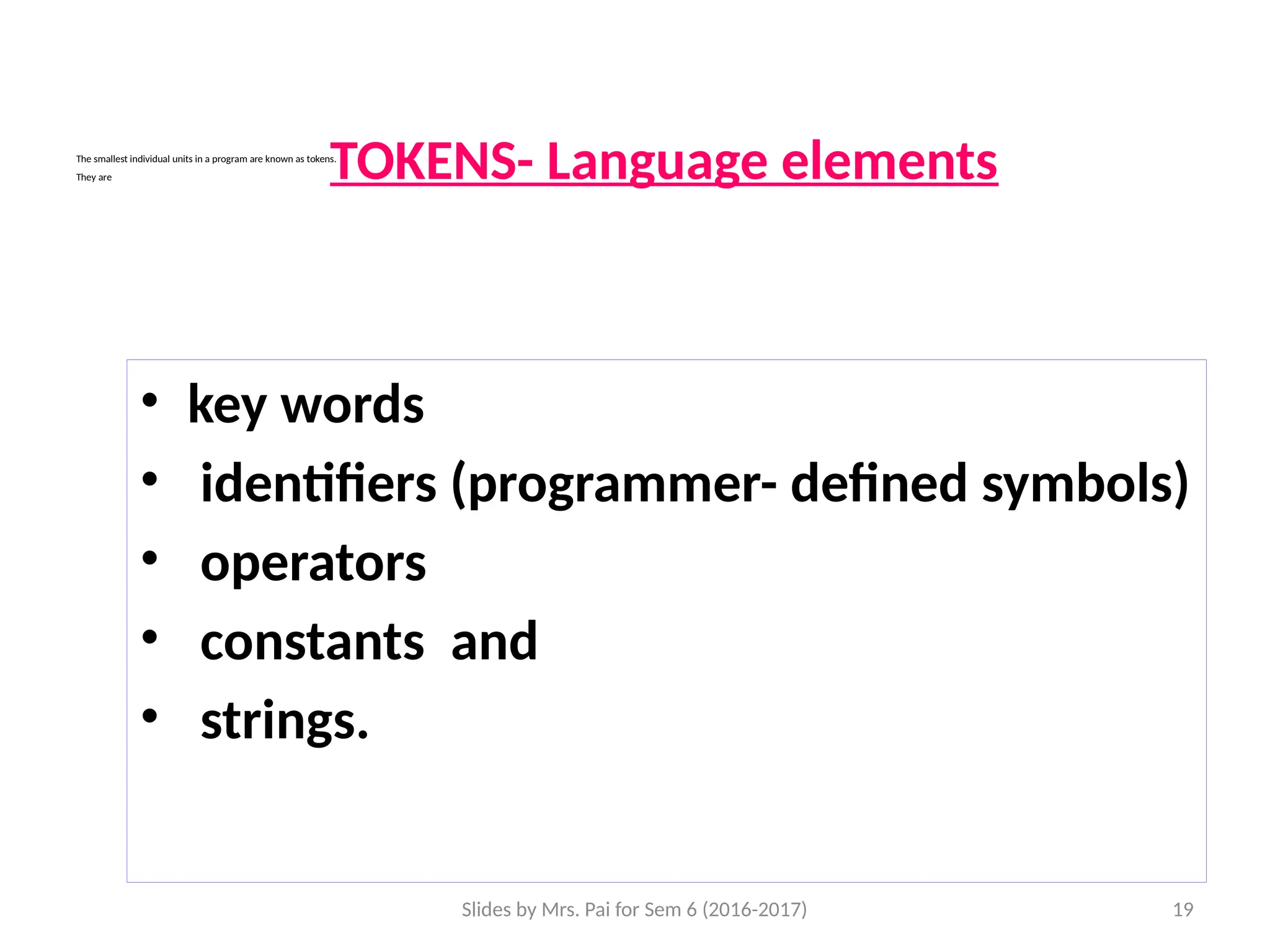 Slides by Mrs. Pai for Sem 6 (2016-2017) 19
The smallest individual units in a program are known as tokens.
They are
• key words
• identifiers (programmer- defined symbols)
• operators
• constants and
• strings.
TOKENS- Language elements
 